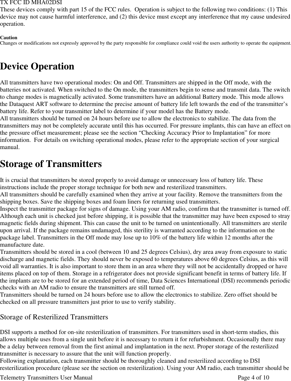 Telemetry Transmitters User Manual       Page 4 of 10      TX FCC ID MHA02DSI These devices comply with part 15 of the FCC rules.  Operation is subject to the following two conditions: (1) This device may not cause harmful interference, and (2) this device must except any interference that my cause undesired operation.  Caution Changes or modifications not expressly approved by the party responsible for compliance could void the users authority to operate the equipment.   Device Operation  All transmitters have two operational modes: On and Off. Transmitters are shipped in the Off mode, with the batteries not activated. When switched to the On mode, the transmitters begin to sense and transmit data. The switch to change modes is magnetically activated. Some transmitters have an additional Battery mode. This mode allows the Dataquest ART software to determine the precise amount of battery life left towards the end of the transmitter’s battery life. Refer to your transmitter label to determine if your model has the Battery mode. All transmitters should be turned on 24 hours before use to allow the electronics to stabilize. The data from the transmitters may not be completely accurate until this has occurred. For pressure implants, this can have an effect on the pressure offset measurement; please see the section “Checking Accuracy Prior to Implantation” for more information.  For details on switching operational modes, please refer to the appropriate section of your surgical manual.  Storage of Transmitters  It is crucial that transmitters be stored properly to avoid damage or unnecessary loss of battery life. These instructions include the proper storage technique for both new and resterilized transmitters.  All transmitters should be carefully examined when they arrive at your facility. Remove the transmitters from the shipping boxes. Save the shipping boxes and foam liners for returning used transmitters.  Inspect the transmitter package for signs of damage. Using your AM radio, confirm that the transmitter is turned off. Although each unit is checked just before shipping, it is possible that the transmitter may have been exposed to stray magnetic fields during shipment. This can cause the unit to be turned on unintentionally. All transmitters are sterile upon arrival. If the package remains undamaged, this sterility is warranted according to the information on the package label. Transmitters in the Off mode may lose up to 10% of the battery life within 12 months after the manufacture date.  Transmitters should be stored in a cool (between 10 and 25 degrees Celsius), dry area away from exposure to static discharge and magnetic fields. They should never be exposed to temperatures above 60 degrees Celsius, as this will void all warranties. It is also important to store them in an area where they will not be accidentally dropped or have items placed on top of them. Storage in a refrigerator does not provide significant benefit in terms of battery life. If the implants are to be stored for an extended period of time, Data Sciences International (DSI) recommends periodic checks with an AM radio to ensure the transmitters are still turned off.  Transmitters should be turned on 24 hours before use to allow the electronics to stabilize. Zero offset should be checked on all pressure transmitters just prior to use to verify stability.   Storage of Resterilized Transmitters  DSI supports a method for on-site resterilization of transmitters. For transmitters used in short-term studies, this allows multiple uses from a single unit before it is necessary to return it for refurbishment. Occasionally there may be a delay between removal from the first animal and implantation in the next. Proper storage of the resterilized transmitter is necessary to assure that the unit will function properly.  Following explantation, each transmitter should be thoroughly cleaned and resterilized according to DSI resterilization procedure (please see the section on resterilization). Using your AM radio, each transmitter should be 