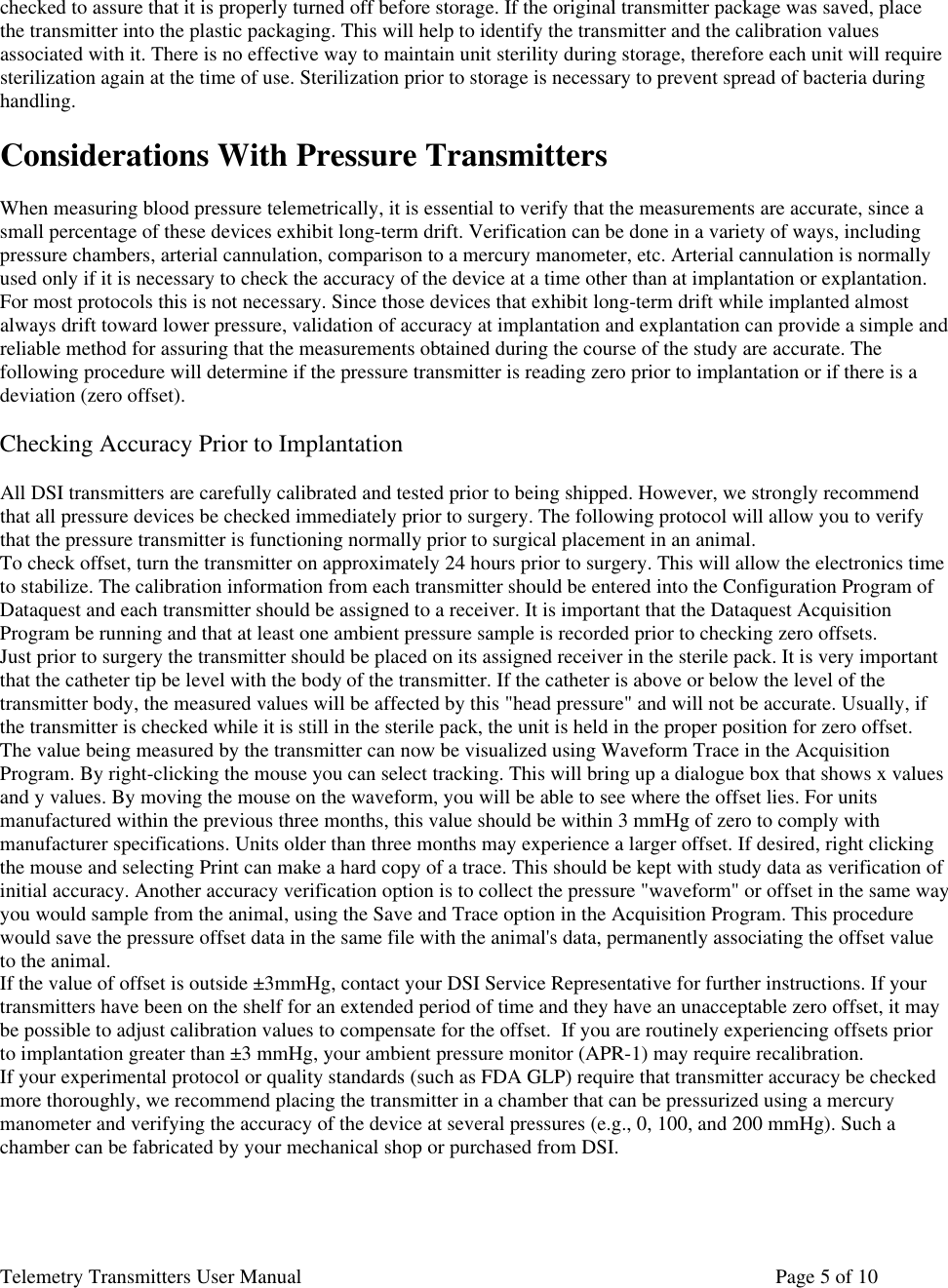 Telemetry Transmitters User Manual       Page 5 of 10    checked to assure that it is properly turned off before storage. If the original transmitter package was saved, place the transmitter into the plastic packaging. This will help to identify the transmitter and the calibration values associated with it. There is no effective way to maintain unit sterility during storage, therefore each unit will require sterilization again at the time of use. Sterilization prior to storage is necessary to prevent spread of bacteria during handling.   Considerations With Pressure Transmitters  When measuring blood pressure telemetrically, it is essential to verify that the measurements are accurate, since a small percentage of these devices exhibit long-term drift. Verification can be done in a variety of ways, including pressure chambers, arterial cannulation, comparison to a mercury manometer, etc. Arterial cannulation is normally used only if it is necessary to check the accuracy of the device at a time other than at implantation or explantation. For most protocols this is not necessary. Since those devices that exhibit long-term drift while implanted almost always drift toward lower pressure, validation of accuracy at implantation and explantation can provide a simple and reliable method for assuring that the measurements obtained during the course of the study are accurate. The following procedure will determine if the pressure transmitter is reading zero prior to implantation or if there is a deviation (zero offset).   Checking Accuracy Prior to Implantation   All DSI transmitters are carefully calibrated and tested prior to being shipped. However, we strongly recommend that all pressure devices be checked immediately prior to surgery. The following protocol will allow you to verify that the pressure transmitter is functioning normally prior to surgical placement in an animal.  To check offset, turn the transmitter on approximately 24 hours prior to surgery. This will allow the electronics time to stabilize. The calibration information from each transmitter should be entered into the Configuration Program of Dataquest and each transmitter should be assigned to a receiver. It is important that the Dataquest Acquisition Program be running and that at least one ambient pressure sample is recorded prior to checking zero offsets.  Just prior to surgery the transmitter should be placed on its assigned receiver in the sterile pack. It is very important that the catheter tip be level with the body of the transmitter. If the catheter is above or below the level of the transmitter body, the measured values will be affected by this &quot;head pressure&quot; and will not be accurate. Usually, if the transmitter is checked while it is still in the sterile pack, the unit is held in the proper position for zero offset.  The value being measured by the transmitter can now be visualized using Waveform Trace in the Acquisition Program. By right-clicking the mouse you can select tracking. This will bring up a dialogue box that shows x values and y values. By moving the mouse on the waveform, you will be able to see where the offset lies. For units manufactured within the previous three months, this value should be within 3 mmHg of zero to comply with manufacturer specifications. Units older than three months may experience a larger offset. If desired, right clicking the mouse and selecting Print can make a hard copy of a trace. This should be kept with study data as verification of initial accuracy. Another accuracy verification option is to collect the pressure &quot;waveform&quot; or offset in the same way you would sample from the animal, using the Save and Trace option in the Acquisition Program. This procedure would save the pressure offset data in the same file with the animal&apos;s data, permanently associating the offset value to the animal.  If the value of offset is outside ±3mmHg, contact your DSI Service Representative for further instructions. If your transmitters have been on the shelf for an extended period of time and they have an unacceptable zero offset, it may be possible to adjust calibration values to compensate for the offset.  If you are routinely experiencing offsets prior to implantation greater than ±3 mmHg, your ambient pressure monitor (APR-1) may require recalibration.  If your experimental protocol or quality standards (such as FDA GLP) require that transmitter accuracy be checked more thoroughly, we recommend placing the transmitter in a chamber that can be pressurized using a mercury manometer and verifying the accuracy of the device at several pressures (e.g., 0, 100, and 200 mmHg). Such a chamber can be fabricated by your mechanical shop or purchased from DSI.      