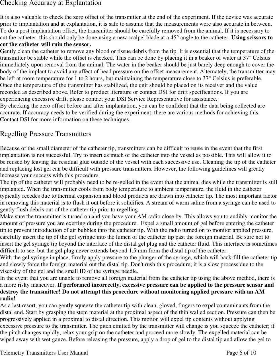 Telemetry Transmitters User Manual       Page 6 of 10       Checking Accuracy at Explantation  It is also valuable to check the zero offset of the transmitter at the end of the experiment. If the device was accurate prior to implantation and at explantation, it is safe to assume that the measurements were also accurate in between. To do a post implantation offset, the transmitter should be carefully removed from the animal. If it is necessary to cut the catheter, this should only be done using a new scalpel blade at a 45° angle to the catheter. Using scissors to cut the catheter will ruin the sensor.  Gently clean the catheter to remove any blood or tissue debris from the tip. It is essential that the temperature of the transmitter be stable while the offset is checked. This can be done by placing it in a beaker of water at 37° Celsius immediately upon removal from the animal. The water in the beaker should be just barely deep enough to cover the body of the implant to avoid any affect of head pressure on the offset measurement. Alternately, the transmitter may be left at room temperature for 1 to 2 hours, but maintaining the temperature close to 37° Celsius is preferable.   Once the temperature of the transmitter has stabilized, the unit should be placed on its receiver and the value recorded as described above. Refer to product literature or contact DSI for drift specifications. If you are experiencing excessive drift, please contact your DSI Service Representative for assistance.  By checking the zero offset before and after implantation, you can be confident that the data being collected are accurate. If accuracy needs to be verified during the experiment, there are various methods for achieving this. Contact DSI for more information on these techniques.   Regelling Pressure Transmitters  Because of the small diameter of the catheter tip, transmitters can be difficult to reuse in the event that the first implantation is not successful. Try to insert as much of the catheter into the vessel as possible. This will allow it to be reused by leaving the residual glue outside of the vessel with each successive use. Cleaning the tip of the catheter and replacing lost gel can be difficult with pressure transmitters. However, the following guidelines will greatly increase your success with this procedure.  The tip of the catheter will probably need to be re-gelled in the event that the animal dies while the transmitter is still implanted. When the transmitter cools from body temperature to ambient temperature, the fluid in the catheter typically recedes due to thermal expansion and blood products are drawn into catheter tip. The most important factor in removing this material is to flush it out before it solidifies. A stream of warm saline from a syringe can be used to gently flush debris out of the catheter tip prior to regelling. Make sure the transmitter is turned on and you have your AM radio close by. This allows you to audibly monitor the amount of pressure you are exerting during the procedure.  Expel a small amount of gel before entering the catheter tip to prevent introduction of air bubbles into the catheter tip. With the radio turned on to monitor applied pressure, carefully insert the tip of the gel syringe into the lumen of the catheter tip past the foreign material. Be sure not to insert the gel syringe tip beyond the interface of the distal gel plug and the catheter fluid. This interface is sometimes difficult to see, but the gel plug never extends beyond 1.5 mm from the distal tip of the catheter.  With the gel syringe in place, firmly apply pressure to the plunger of the syringe, which will back-fill the catheter tip and slowly force the foreign material out the distal tip. Don&apos;t rush this procedure; it is a slow process due to the viscosity of the gel and the small ID of the syringe needle.  In the event that you are unable to remove all foreign material from the catheter tip using the above method, there is a more risky maneuver. If performed incorrectly, excessive pressure can be applied to the pressure sensor and destroy the transmitter! Do not attempt this procedure without monitoring applied pressure with an AM radio!  As a last resort, you can gently squeeze the catheter tip with clean, gloved, fingers to expel contaminants from the distal end. Start by grasping the stem material at the proximal aspect of the thin walled section. Pressure can then be progressively applied in a proximal to distal direction. This motion will expel tip contents without applying excessive pressure to the transmitter. The pitch emitted by the transmitter will change is you squeeze the catheter; if  the pitch changes rapidly, relax your grip on the catheter and proceed more slowly. The expelled material can be wiped away with wet gauze. Before releasing the pressure, apply a drop of gel to the distal tip and allow the gel to 