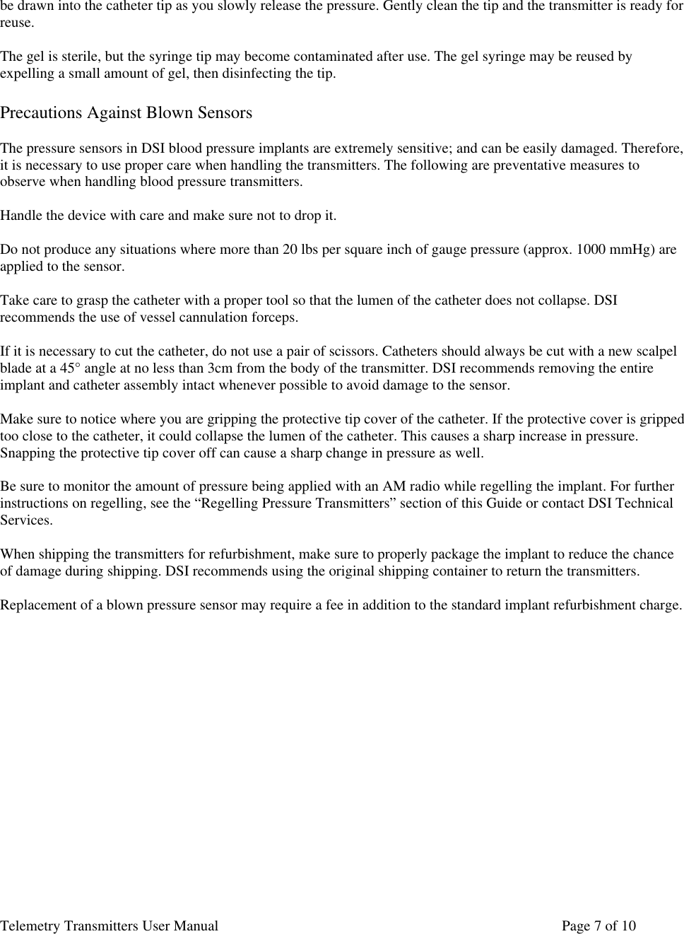Telemetry Transmitters User Manual       Page 7 of 10    be drawn into the catheter tip as you slowly release the pressure. Gently clean the tip and the transmitter is ready for reuse.   The gel is sterile, but the syringe tip may become contaminated after use. The gel syringe may be reused by  expelling a small amount of gel, then disinfecting the tip.   Precautions Against Blown Sensors   The pressure sensors in DSI blood pressure implants are extremely sensitive; and can be easily damaged. Therefore, it is necessary to use proper care when handling the transmitters. The following are preventative measures to observe when handling blood pressure transmitters.   Handle the device with care and make sure not to drop it.   Do not produce any situations where more than 20 lbs per square inch of gauge pressure (approx. 1000 mmHg) are applied to the sensor.   Take care to grasp the catheter with a proper tool so that the lumen of the catheter does not collapse. DSI recommends the use of vessel cannulation forceps.   If it is necessary to cut the catheter, do not use a pair of scissors. Catheters should always be cut with a new scalpel blade at a 45° angle at no less than 3cm from the body of the transmitter. DSI recommends removing the entire implant and catheter assembly intact whenever possible to avoid damage to the sensor.  Make sure to notice where you are gripping the protective tip cover of the catheter. If the protective cover is gripped too close to the catheter, it could collapse the lumen of the catheter. This causes a sharp increase in pressure. Snapping the protective tip cover off can cause a sharp change in pressure as well.   Be sure to monitor the amount of pressure being applied with an AM radio while regelling the implant. For further instructions on regelling, see the “Regelling Pressure Transmitters” section of this Guide or contact DSI Technical Services.  When shipping the transmitters for refurbishment, make sure to properly package the implant to reduce the chance of damage during shipping. DSI recommends using the original shipping container to return the transmitters.   Replacement of a blown pressure sensor may require a fee in addition to the standard implant refurbishment charge.              