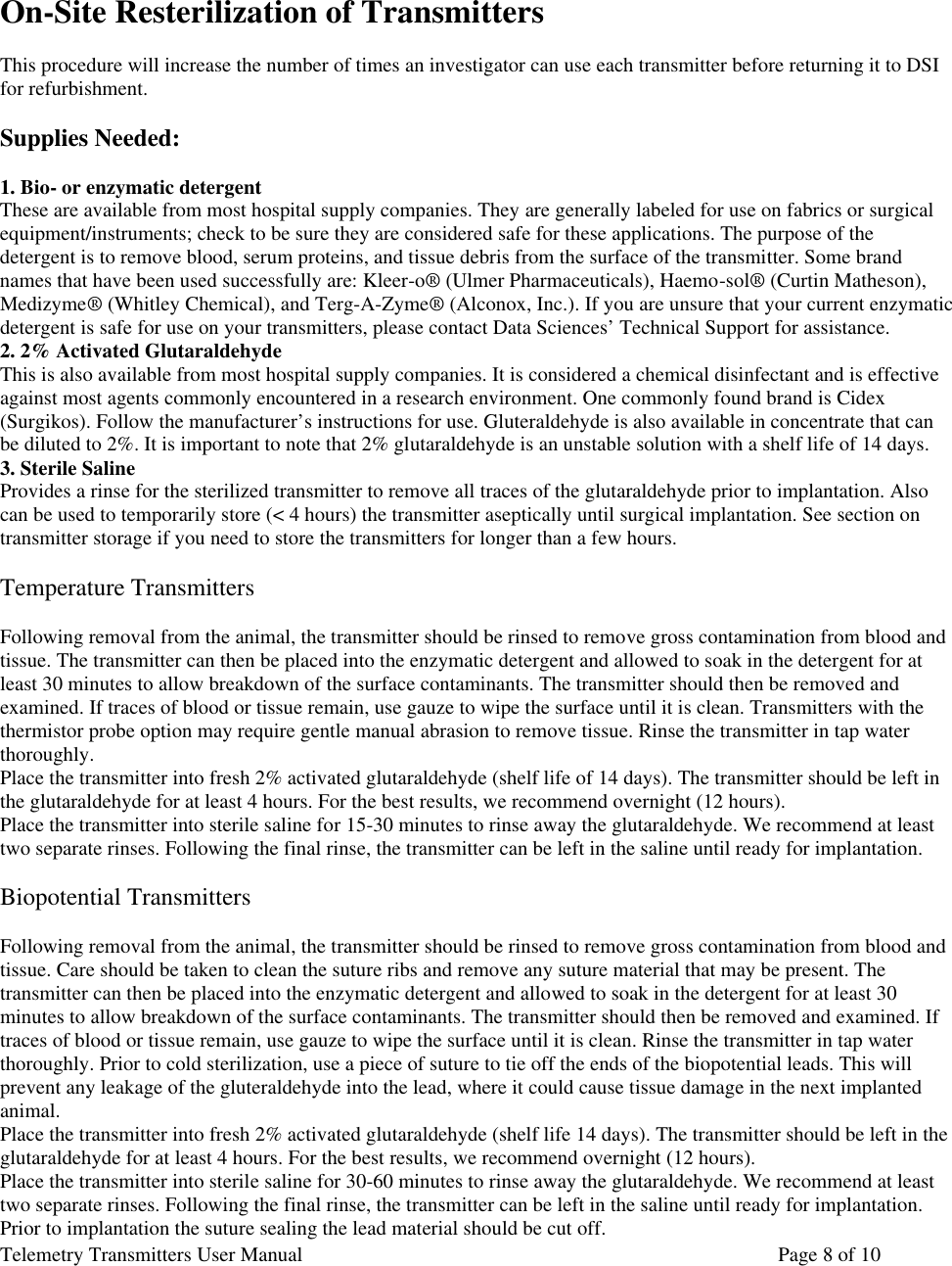 Telemetry Transmitters User Manual       Page 8 of 10     On-Site Resterilization of Transmitters  This procedure will increase the number of times an investigator can use each transmitter before returning it to DSI for refurbishment.   Supplies Needed:  1. Bio- or enzymatic detergent These are available from most hospital supply companies. They are generally labeled for use on fabrics or surgical equipment/instruments; check to be sure they are considered safe for these applications. The purpose of the detergent is to remove blood, serum proteins, and tissue debris from the surface of the transmitter. Some brand names that have been used successfully are: Kleer-o® (Ulmer Pharmaceuticals), Haemo-sol® (Curtin Matheson), Medizyme® (Whitley Chemical), and Terg-A-Zyme® (Alconox, Inc.). If you are unsure that your current enzymatic detergent is safe for use on your transmitters, please contact Data Sciences’ Technical Support for assistance.  2. 2% Activated Glutaraldehyde This is also available from most hospital supply companies. It is considered a chemical disinfectant and is effective against most agents commonly encountered in a research environment. One commonly found brand is Cidex (Surgikos). Follow the manufacturer’s instructions for use. Gluteraldehyde is also available in concentrate that can be diluted to 2%. It is important to note that 2% glutaraldehyde is an unstable solution with a shelf life of 14 days.  3. Sterile Saline Provides a rinse for the sterilized transmitter to remove all traces of the glutaraldehyde prior to implantation. Also can be used to temporarily store (&lt; 4 hours) the transmitter aseptically until surgical implantation. See section on transmitter storage if you need to store the transmitters for longer than a few hours.   Temperature Transmitters  Following removal from the animal, the transmitter should be rinsed to remove gross contamination from blood and tissue. The transmitter can then be placed into the enzymatic detergent and allowed to soak in the detergent for at least 30 minutes to allow breakdown of the surface contaminants. The transmitter should then be removed and examined. If traces of blood or tissue remain, use gauze to wipe the surface until it is clean. Transmitters with the thermistor probe option may require gentle manual abrasion to remove tissue. Rinse the transmitter in tap water thoroughly.  Place the transmitter into fresh 2% activated glutaraldehyde (shelf life of 14 days). The transmitter should be left in the glutaraldehyde for at least 4 hours. For the best results, we recommend overnight (12 hours).  Place the transmitter into sterile saline for 15-30 minutes to rinse away the glutaraldehyde. We recommend at least two separate rinses. Following the final rinse, the transmitter can be left in the saline until ready for implantation.   Biopotential Transmitters  Following removal from the animal, the transmitter should be rinsed to remove gross contamination from blood and tissue. Care should be taken to clean the suture ribs and remove any suture material that may be present. The transmitter can then be placed into the enzymatic detergent and allowed to soak in the detergent for at least 30 minutes to allow breakdown of the surface contaminants. The transmitter should then be removed and examined. If traces of blood or tissue remain, use gauze to wipe the surface until it is clean. Rinse the transmitter in tap water thoroughly. Prior to cold sterilization, use a piece of suture to tie off the ends of the biopotential leads. This will prevent any leakage of the gluteraldehyde into the lead, where it could cause tissue damage in the next implanted animal.  Place the transmitter into fresh 2% activated glutaraldehyde (shelf life 14 days). The transmitter should be left in the glutaraldehyde for at least 4 hours. For the best results, we recommend overnight (12 hours).   Place the transmitter into sterile saline for 30-60 minutes to rinse away the glutaraldehyde. We recommend at least two separate rinses. Following the final rinse, the transmitter can be left in the saline until ready for implantation. Prior to implantation the suture sealing the lead material should be cut off. 