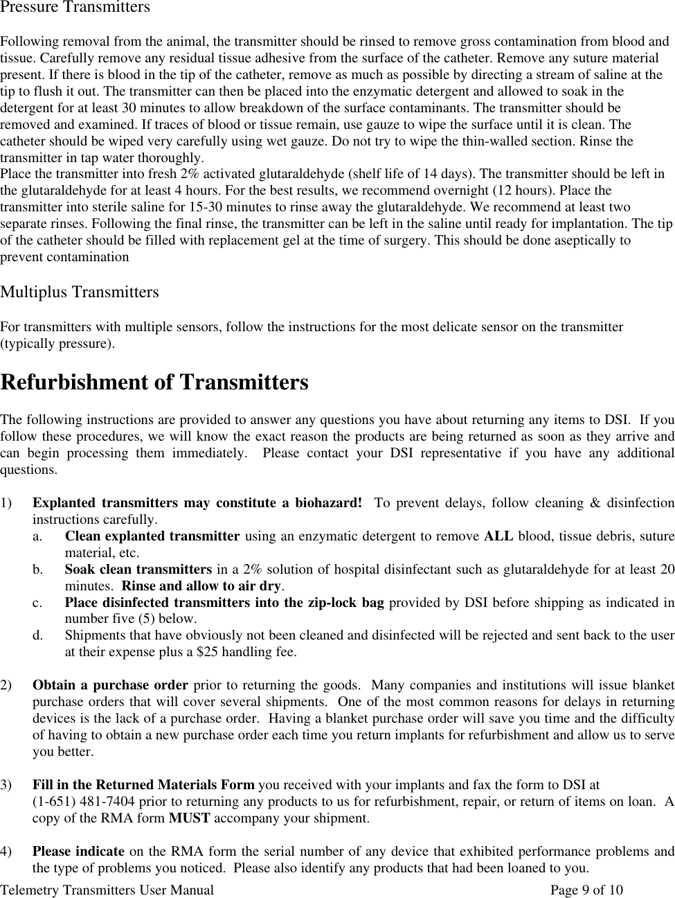 Telemetry Transmitters User Manual       Page 9 of 10     Pressure Transmitters  Following removal from the animal, the transmitter should be rinsed to remove gross contamination from blood and tissue. Carefully remove any residual tissue adhesive from the surface of the catheter. Remove any suture material present. If there is blood in the tip of the catheter, remove as much as possible by directing a stream of saline at the tip to flush it out. The transmitter can then be placed into the enzymatic detergent and allowed to soak in the detergent for at least 30 minutes to allow breakdown of the surface contaminants. The transmitter should be removed and examined. If traces of blood or tissue remain, use gauze to wipe the surface until it is clean. The catheter should be wiped very carefully using wet gauze. Do not try to wipe the thin-walled section. Rinse the transmitter in tap water thoroughly.  Place the transmitter into fresh 2% activated glutaraldehyde (shelf life of 14 days). The transmitter should be left in the glutaraldehyde for at least 4 hours. For the best results, we recommend overnight (12 hours). Place the transmitter into sterile saline for 15-30 minutes to rinse away the glutaraldehyde. We recommend at least two separate rinses. Following the final rinse, the transmitter can be left in the saline until ready for implantation. The tip of the catheter should be filled with replacement gel at the time of surgery. This should be done aseptically to prevent contamination  Multiplus Transmitters  For transmitters with multiple sensors, follow the instructions for the most delicate sensor on the transmitter (typically pressure).   Refurbishment of Transmitters  The following instructions are provided to answer any questions you have about returning any items to DSI.  If you follow these procedures, we will know the exact reason the products are being returned as soon as they arrive and can begin processing them immediately.  Please contact your DSI representative if you have any additional questions.  1) Explanted transmitters may constitute a biohazard!  To prevent delays, follow cleaning &amp; disinfection instructions carefully.  a. Clean explanted transmitter using an enzymatic detergent to remove ALL blood, tissue debris, suture material, etc. b. Soak clean transmitters in a 2% solution of hospital disinfectant such as glutaraldehyde for at least 20 minutes.  Rinse and allow to air dry.  c. Place disinfected transmitters into the zip-lock bag provided by DSI before shipping as indicated in number five (5) below.  d. Shipments that have obviously not been cleaned and disinfected will be rejected and sent back to the user at their expense plus a $25 handling fee.  2) Obtain a purchase order prior to returning the goods.  Many companies and institutions will issue blanket purchase orders that will cover several shipments.  One of the most common reasons for delays in returning devices is the lack of a purchase order.  Having a blanket purchase order will save you time and the difficulty of having to obtain a new purchase order each time you return implants for refurbishment and allow us to serve you better.  3) Fill in the Returned Materials Form you received with your implants and fax the form to DSI at   (1-651) 481-7404 prior to returning any products to us for refurbishment, repair, or return of items on loan.  A copy of the RMA form MUST accompany your shipment.  4) Please indicate on the RMA form the serial number of any device that exhibited performance problems and the type of problems you noticed.  Please also identify any products that had been loaned to you.  