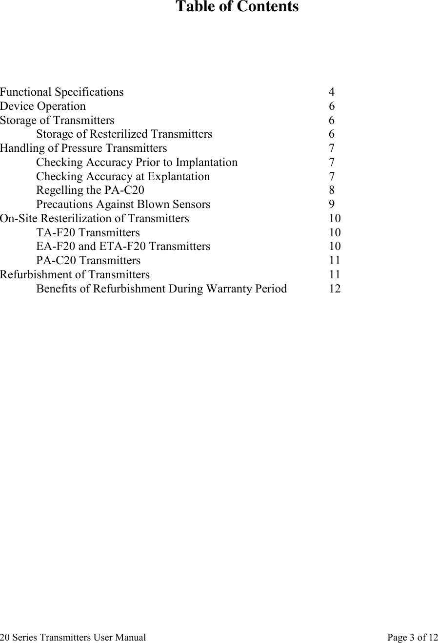 20 Series Transmitters User Manual       Page 3 of 12   Table of Contents       Functional Specifications      4 Device Operation       6 Storage of Transmitters      6  Storage of Resterilized Transmitters    6 Handling of Pressure Transmitters     7  Checking Accuracy Prior to Implantation   7 Checking Accuracy at Explantation    7  Regelling the PA-C20      8   Precautions Against Blown Sensors         9 On-Site Resterilization of Transmitters        10  TA-F20 Transmitters      10  EA-F20 and ETA-F20 Transmitters    10  PA-C20 Transmitters      11 Refurbishment of Transmitters     11  Benefits of Refurbishment During Warranty Period    12                          