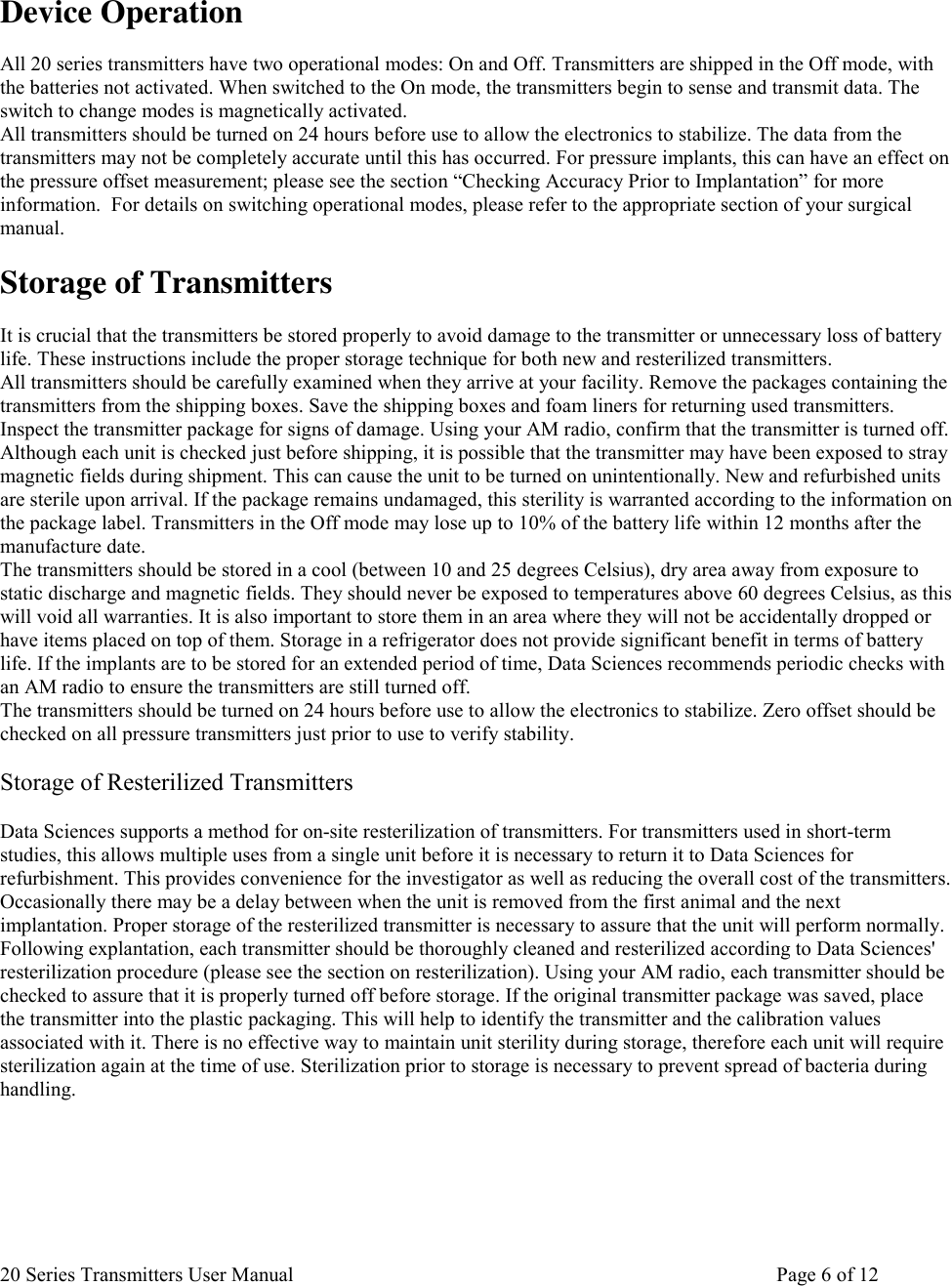 20 Series Transmitters User Manual       Page 6 of 12   Device Operation  All 20 series transmitters have two operational modes: On and Off. Transmitters are shipped in the Off mode, with the batteries not activated. When switched to the On mode, the transmitters begin to sense and transmit data. The switch to change modes is magnetically activated. All transmitters should be turned on 24 hours before use to allow the electronics to stabilize. The data from the transmitters may not be completely accurate until this has occurred. For pressure implants, this can have an effect on the pressure offset measurement; please see the section “Checking Accuracy Prior to Implantation” for more information.  For details on switching operational modes, please refer to the appropriate section of your surgical manual.  Storage of Transmitters  It is crucial that the transmitters be stored properly to avoid damage to the transmitter or unnecessary loss of battery life. These instructions include the proper storage technique for both new and resterilized transmitters.  All transmitters should be carefully examined when they arrive at your facility. Remove the packages containing the transmitters from the shipping boxes. Save the shipping boxes and foam liners for returning used transmitters.  Inspect the transmitter package for signs of damage. Using your AM radio, confirm that the transmitter is turned off. Although each unit is checked just before shipping, it is possible that the transmitter may have been exposed to stray magnetic fields during shipment. This can cause the unit to be turned on unintentionally. New and refurbished units are sterile upon arrival. If the package remains undamaged, this sterility is warranted according to the information on the package label. Transmitters in the Off mode may lose up to 10% of the battery life within 12 months after the manufacture date.  The transmitters should be stored in a cool (between 10 and 25 degrees Celsius), dry area away from exposure to static discharge and magnetic fields. They should never be exposed to temperatures above 60 degrees Celsius, as this will void all warranties. It is also important to store them in an area where they will not be accidentally dropped or have items placed on top of them. Storage in a refrigerator does not provide significant benefit in terms of battery life. If the implants are to be stored for an extended period of time, Data Sciences recommends periodic checks with an AM radio to ensure the transmitters are still turned off.  The transmitters should be turned on 24 hours before use to allow the electronics to stabilize. Zero offset should be checked on all pressure transmitters just prior to use to verify stability.   Storage of Resterilized Transmitters  Data Sciences supports a method for on-site resterilization of transmitters. For transmitters used in short-term studies, this allows multiple uses from a single unit before it is necessary to return it to Data Sciences for refurbishment. This provides convenience for the investigator as well as reducing the overall cost of the transmitters.  Occasionally there may be a delay between when the unit is removed from the first animal and the next implantation. Proper storage of the resterilized transmitter is necessary to assure that the unit will perform normally.  Following explantation, each transmitter should be thoroughly cleaned and resterilized according to Data Sciences&apos; resterilization procedure (please see the section on resterilization). Using your AM radio, each transmitter should be checked to assure that it is properly turned off before storage. If the original transmitter package was saved, place the transmitter into the plastic packaging. This will help to identify the transmitter and the calibration values associated with it. There is no effective way to maintain unit sterility during storage, therefore each unit will require sterilization again at the time of use. Sterilization prior to storage is necessary to prevent spread of bacteria during handling.        