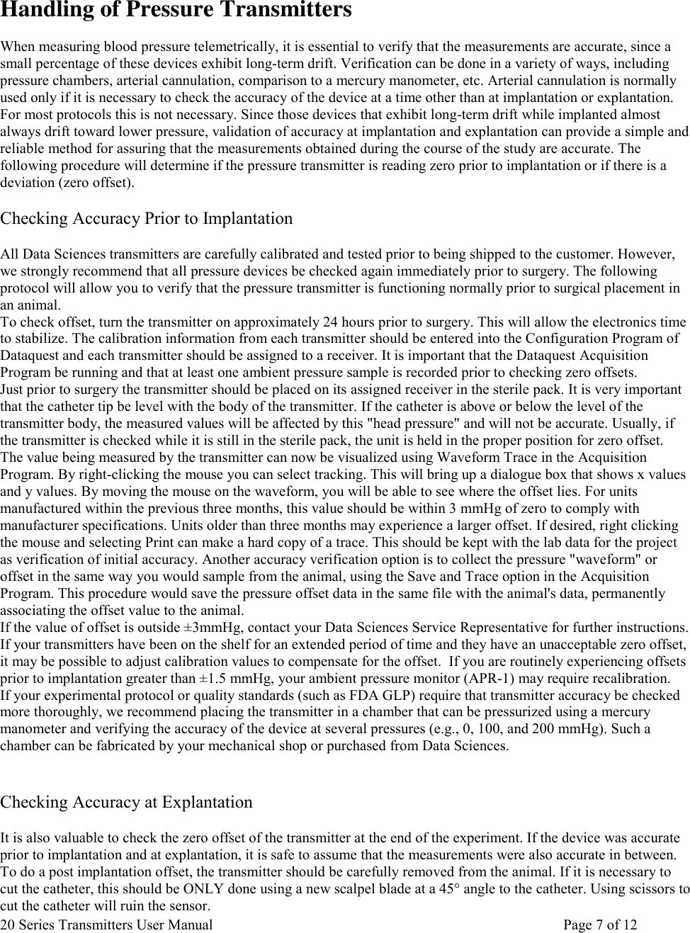 20 Series Transmitters User Manual       Page 7 of 12   Handling of Pressure Transmitters  When measuring blood pressure telemetrically, it is essential to verify that the measurements are accurate, since a small percentage of these devices exhibit long-term drift. Verification can be done in a variety of ways, including pressure chambers, arterial cannulation, comparison to a mercury manometer, etc. Arterial cannulation is normally used only if it is necessary to check the accuracy of the device at a time other than at implantation or explantation. For most protocols this is not necessary. Since those devices that exhibit long-term drift while implanted almost always drift toward lower pressure, validation of accuracy at implantation and explantation can provide a simple and reliable method for assuring that the measurements obtained during the course of the study are accurate. The following procedure will determine if the pressure transmitter is reading zero prior to implantation or if there is a deviation (zero offset).   Checking Accuracy Prior to Implantation   All Data Sciences transmitters are carefully calibrated and tested prior to being shipped to the customer. However, we strongly recommend that all pressure devices be checked again immediately prior to surgery. The following protocol will allow you to verify that the pressure transmitter is functioning normally prior to surgical placement in an animal.  To check offset, turn the transmitter on approximately 24 hours prior to surgery. This will allow the electronics time to stabilize. The calibration information from each transmitter should be entered into the Configuration Program of Dataquest and each transmitter should be assigned to a receiver. It is important that the Dataquest Acquisition Program be running and that at least one ambient pressure sample is recorded prior to checking zero offsets.  Just prior to surgery the transmitter should be placed on its assigned receiver in the sterile pack. It is very important that the catheter tip be level with the body of the transmitter. If the catheter is above or below the level of the transmitter body, the measured values will be affected by this &quot;head pressure&quot; and will not be accurate. Usually, if the transmitter is checked while it is still in the sterile pack, the unit is held in the proper position for zero offset.  The value being measured by the transmitter can now be visualized using Waveform Trace in the Acquisition Program. By right-clicking the mouse you can select tracking. This will bring up a dialogue box that shows x values and y values. By moving the mouse on the waveform, you will be able to see where the offset lies. For units manufactured within the previous three months, this value should be within 3 mmHg of zero to comply with manufacturer specifications. Units older than three months may experience a larger offset. If desired, right clicking the mouse and selecting Print can make a hard copy of a trace. This should be kept with the lab data for the project as verification of initial accuracy. Another accuracy verification option is to collect the pressure &quot;waveform&quot; or offset in the same way you would sample from the animal, using the Save and Trace option in the Acquisition Program. This procedure would save the pressure offset data in the same file with the animal&apos;s data, permanently associating the offset value to the animal.  If the value of offset is outside ±3mmHg, contact your Data Sciences Service Representative for further instructions. If your transmitters have been on the shelf for an extended period of time and they have an unacceptable zero offset, it may be possible to adjust calibration values to compensate for the offset.  If you are routinely experiencing offsets prior to implantation greater than ±1.5 mmHg, your ambient pressure monitor (APR-1) may require recalibration.  If your experimental protocol or quality standards (such as FDA GLP) require that transmitter accuracy be checked more thoroughly, we recommend placing the transmitter in a chamber that can be pressurized using a mercury manometer and verifying the accuracy of the device at several pressures (e.g., 0, 100, and 200 mmHg). Such a chamber can be fabricated by your mechanical shop or purchased from Data Sciences.    Checking Accuracy at Explantation  It is also valuable to check the zero offset of the transmitter at the end of the experiment. If the device was accurate prior to implantation and at explantation, it is safe to assume that the measurements were also accurate in between. To do a post implantation offset, the transmitter should be carefully removed from the animal. If it is necessary to cut the catheter, this should be ONLY done using a new scalpel blade at a 45° angle to the catheter. Using scissors to cut the catheter will ruin the sensor.  