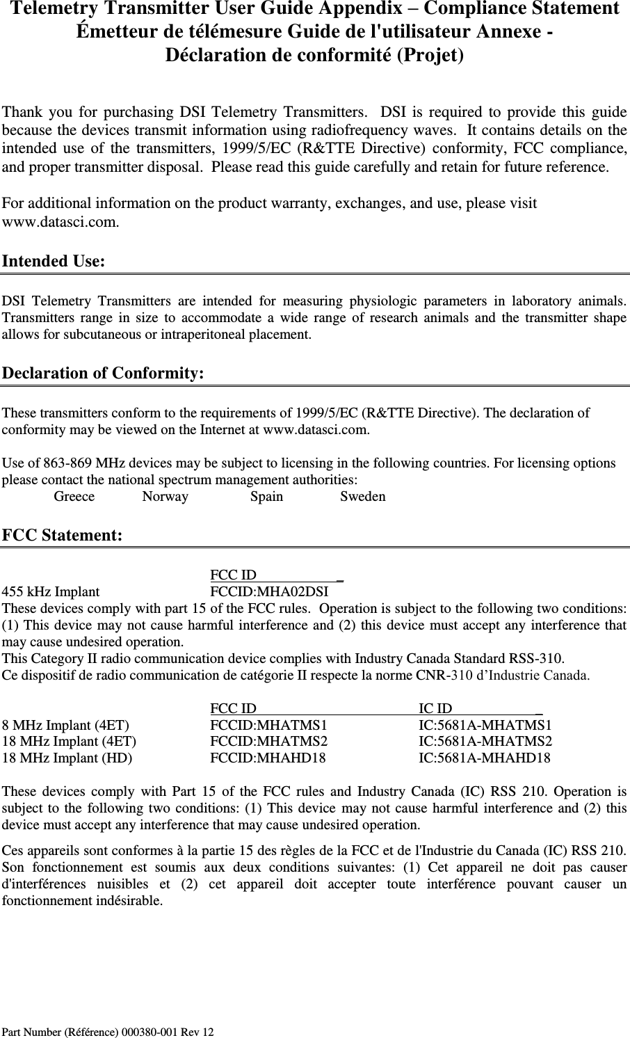 Telemetry Transmitter User Guide Appendix – Compliance Statement Émetteur de télémesure Guide de l&apos;utilisateur Annexe - Déclaration de conformité (Projet) Part Number (Référence) 000380-001 Rev 12   Thank you for purchasing DSI Telemetry Transmitters.   DSI is  required  to provide this guide because the devices transmit information using radiofrequency waves.  It contains details on the intended use  of  the transmitters, 1999/5/EC (R&amp;TTE  Directive)  conformity, FCC  compliance, and proper transmitter disposal.  Please read this guide carefully and retain for future reference.  For additional information on the product warranty, exchanges, and use, please visit www.datasci.com.  Intended Use:  DSI  Telemetry  Transmitters  are  intended  for  measuring  physiologic  parameters  in  laboratory  animals.  Transmitters  range  in  size  to  accommodate  a  wide  range  of  research  animals  and  the  transmitter  shape allows for subcutaneous or intraperitoneal placement.  Declaration of Conformity:  These transmitters conform to the requirements of 1999/5/EC (R&amp;TTE Directive). The declaration of conformity may be viewed on the Internet at www.datasci.com.            Use of 863-869 MHz devices may be subject to licensing in the following countries. For licensing options please contact the national spectrum management authorities:   Greece            Norway             Spain         Sweden            FCC Statement:          FCC ID          _ 455 kHz Implant      FCCID:MHA02DSI These devices comply with part 15 of the FCC rules.  Operation is subject to the following two conditions: (1) This device may not cause harmful interference and (2) this device must accept any interference that may cause undesired operation. This Category II radio communication device complies with Industry Canada Standard RSS-310.  Ce dispositif de radio communication de catégorie II respecte la norme CNR-310 d’Industrie Canada.           FCC ID        IC ID                       _ 8 MHz Implant (4ET)    FCCID:MHATMS1    IC:5681A-MHATMS1 18 MHz Implant (4ET)    FCCID:MHATMS2    IC:5681A-MHATMS2 18 MHz Implant (HD)     FCCID:MHAHD18    IC:5681A-MHAHD18  These  devices  comply  with Part  15  of  the  FCC  rules  and  Industry  Canada  (IC)  RSS  210.  Operation  is subject to the following two conditions: (1) This device  may not cause harmful interference and (2) this device must accept any interference that may cause undesired operation. Ces appareils sont conformes à la partie 15 des règles de la FCC et de l&apos;Industrie du Canada (IC) RSS 210. Son  fonctionnement  est  soumis  aux  deux  conditions  suivantes:  (1)  Cet  appareil  ne  doit  pas  causer d&apos;interférences  nuisibles  et  (2)  cet  appareil  doit  accepter  toute  interférence  pouvant  causer  un fonctionnement indésirable.    