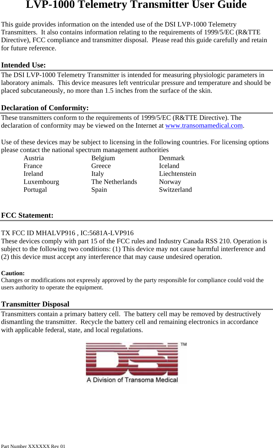 LVP-1000 Telemetry Transmitter User Guide This guide provides information on the intended use of the DSI LVP-1000 Telemetry Transmitters.  It also contains information relating to the requirements of 1999/5/EC (R&amp;TTE Directive), FCC compliance and transmitter disposal.  Please read this guide carefully and retain for future reference.  Intended Use: The DSI LVP-1000 Telemetry Transmitter is intended for measuring physiologic parameters in laboratory animals.  This device measures left ventricular pressure and temperature and should be placed subcutaneously, no more than 1.5 inches from the surface of the skin.   Declaration of Conformity: These transmitters conform to the requirements of 1999/5/EC (R&amp;TTE Directive). The declaration of conformity may be viewed on the Internet at www.transomamedical.com.  Use of these devices may be subject to licensing in the following countries. For licensing options please contact the national spectrum management authorities  Austria   Belgium  Denmark France   Greece   Iceland Ireland   Italy   Liechtenstein Luxembourg   The Netherlands  Norway Portugal  Spain   Switzerland   FCC Statement:  TX FCC ID MHALVP916 , IC:5681A-LVP916 These devices comply with part 15 of the FCC rules and Industry Canada RSS 210. Operation is subject to the following two conditions: (1) This device may not cause harmful interference and (2) this device must accept any interference that may cause undesired operation.  Caution: Changes or modifications not expressly approved by the party responsible for compliance could void the users authority to operate the equipment.  Transmitter Disposal Transmitters contain a primary battery cell.  The battery cell may be removed by destructively dismantling the transmitter.  Recycle the battery cell and remaining electronics in accordance with applicable federal, state, and local regulations.     Part Number XXXXXX Rev 01 
