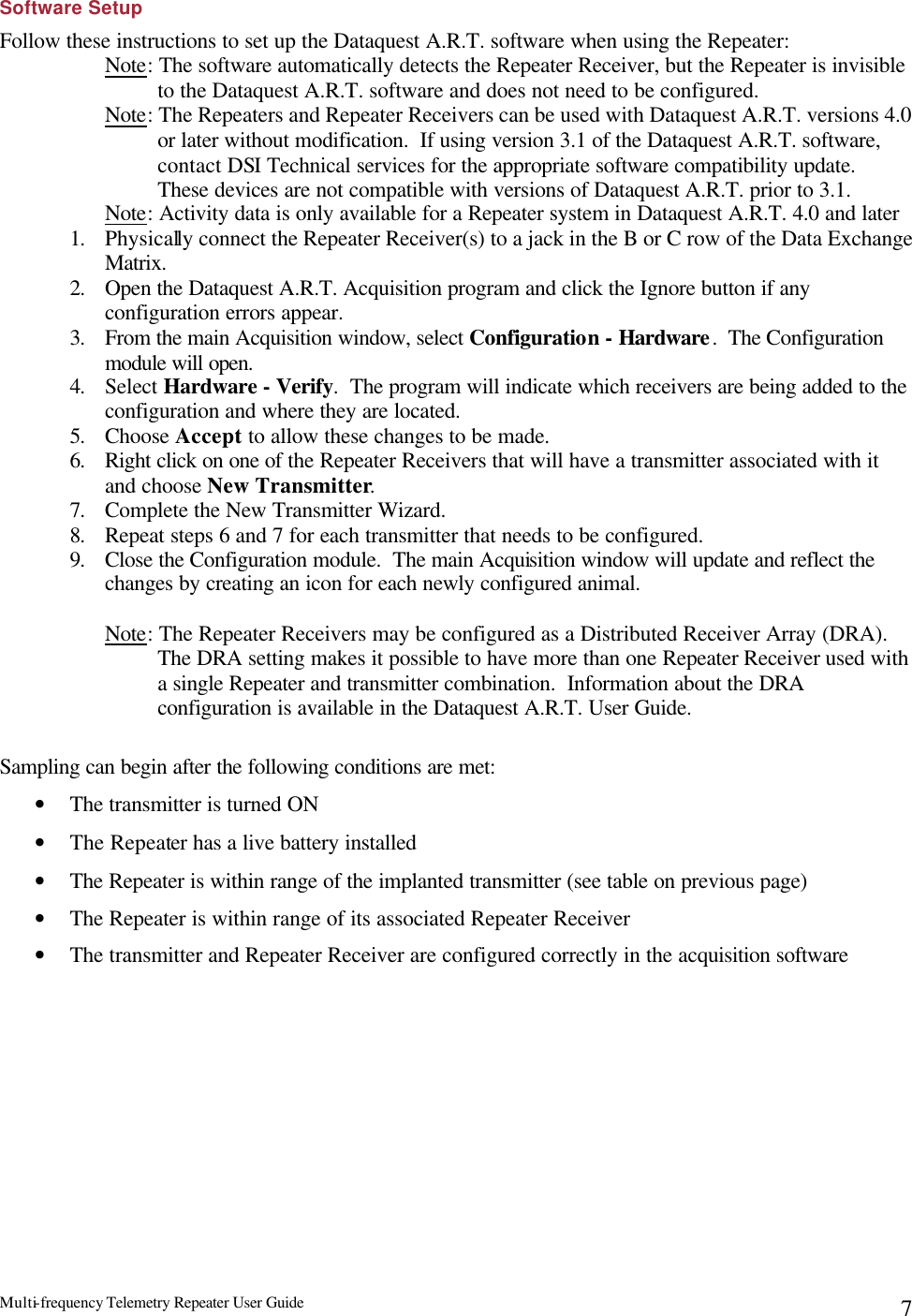 Multi-frequency Telemetry Repeater User Guide      7Software Setup Follow these instructions to set up the Dataquest A.R.T. software when using the Repeater: Note: The software automatically detects the Repeater Receiver, but the Repeater is invisible to the Dataquest A.R.T. software and does not need to be configured. Note: The Repeaters and Repeater Receivers can be used with Dataquest A.R.T. versions 4.0 or later without modification.  If using version 3.1 of the Dataquest A.R.T. software, contact DSI Technical services for the appropriate software compatibility update.  These devices are not compatible with versions of Dataquest A.R.T. prior to 3.1. Note: Activity data is only available for a Repeater system in Dataquest A.R.T. 4.0 and later 1. Physically connect the Repeater Receiver(s) to a jack in the B or C row of the Data Exchange Matrix. 2. Open the Dataquest A.R.T. Acquisition program and click the Ignore button if any configuration errors appear. 3. From the main Acquisition window, select Configuration - Hardware.  The Configuration module will open. 4. Select Hardware - Verify.  The program will indicate which receivers are being added to the configuration and where they are located. 5. Choose Accept to allow these changes to be made. 6. Right click on one of the Repeater Receivers that will have a transmitter associated with it and choose New Transmitter. 7. Complete the New Transmitter Wizard.   8. Repeat steps 6 and 7 for each transmitter that needs to be configured. 9. Close the Configuration module.  The main Acquisition window will update and reflect the changes by creating an icon for each newly configured animal.  Note: The Repeater Receivers may be configured as a Distributed Receiver Array (DRA).  The DRA setting makes it possible to have more than one Repeater Receiver used with a single Repeater and transmitter combination.  Information about the DRA configuration is available in the Dataquest A.R.T. User Guide.  Sampling can begin after the following conditions are met: • The transmitter is turned ON • The Repeater has a live battery installed • The Repeater is within range of the implanted transmitter (see table on previous page) • The Repeater is within range of its associated Repeater Receiver • The transmitter and Repeater Receiver are configured correctly in the acquisition software 