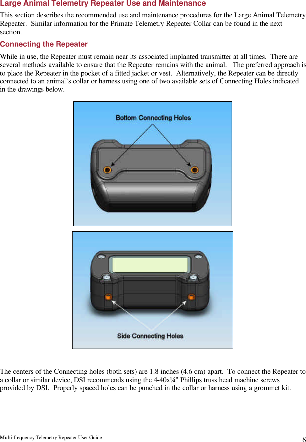 Multi-frequency Telemetry Repeater User Guide      8Large Animal Telemetry Repeater Use and Maintenance This section describes the recommended use and maintenance procedures for the Large Animal Telemetry Repeater.  Similar information for the Primate Telemetry Repeater Collar can be found in the next section.   Connecting the Repeater While in use, the Repeater must remain near its associated implanted transmitter at all times.  There are several methods available to ensure that the Repeater remains with the animal.   The preferred approach is to place the Repeater in the pocket of a fitted jacket or vest.  Alternatively, the Repeater can be directly connected to an animal’s collar or harness using one of two available sets of Connecting Holes indicated in the drawings below.                                    The centers of the Connecting holes (both sets) are 1.8 inches (4.6 cm) apart.  To connect the Repeater to a collar or similar device, DSI recommends using the 4-40x¼&quot; Phillips truss head machine screws provided by DSI.  Properly spaced holes can be punched in the collar or harness using a grommet kit.     