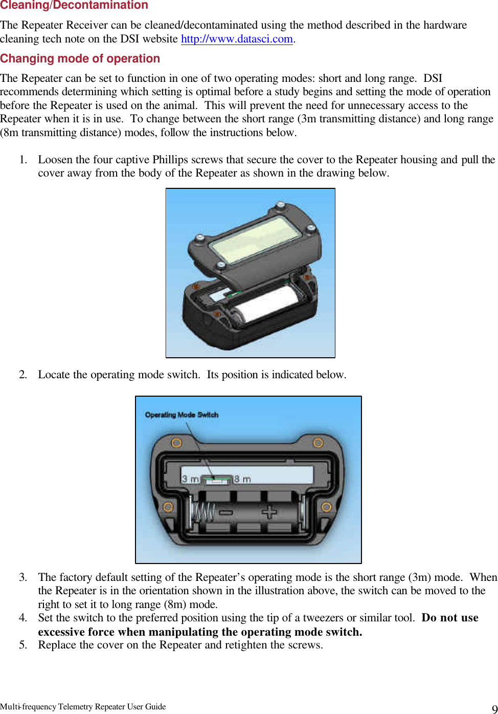 Multi-frequency Telemetry Repeater User Guide      9Cleaning/Decontamination The Repeater Receiver can be cleaned/decontaminated using the method described in the hardware cleaning tech note on the DSI website http://www.datasci.com. Changing mode of operation The Repeater can be set to function in one of two operating modes: short and long range.  DSI recommends determining which setting is optimal before a study begins and setting the mode of operation before the Repeater is used on the animal.  This will prevent the need for unnecessary access to the Repeater when it is in use.  To change between the short range (3m transmitting distance) and long range (8m transmitting distance) modes, follow the instructions below.  1. Loosen the four captive Phillips screws that secure the cover to the Repeater housing and pull the cover away from the body of the Repeater as shown in the drawing below.                 2. Locate the operating mode switch.  Its position is indicated below.               3. The factory default setting of the Repeater’s operating mode is the short range (3m) mode.  When the Repeater is in the orientation shown in the illustration above, the switch can be moved to the right to set it to long range (8m) mode.   4. Set the switch to the preferred position using the tip of a tweezers or similar tool.  Do not use excessive force when manipulating the operating mode switch. 5. Replace the cover on the Repeater and retighten the screws. 