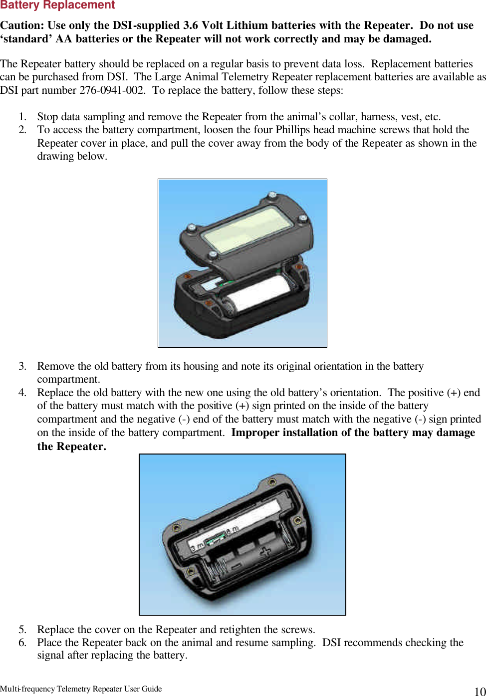 Multi-frequency Telemetry Repeater User Guide      10Battery Replacement Caution: Use only the DSI-supplied 3.6 Volt Lithium batteries with the Repeater.  Do not use ‘standard’ AA batteries or the Repeater will not work correctly and may be damaged.  The Repeater battery should be replaced on a regular basis to prevent data loss.  Replacement batteries can be purchased from DSI.  The Large Animal Telemetry Repeater replacement batteries are available as DSI part number 276-0941-002.  To replace the battery, follow these steps:  1. Stop data sampling and remove the Repeater from the animal’s collar, harness, vest, etc. 2. To access the battery compartment, loosen the four Phillips head machine screws that hold the Repeater cover in place, and pull the cover away from the body of the Repeater as shown in the drawing below.                  3. Remove the old battery from its housing and note its original orientation in the battery compartment. 4. Replace the old battery with the new one using the old battery’s orientation.  The positive (+) end of the battery must match with the positive (+) sign printed on the inside of the battery compartment and the negative (-) end of the battery must match with the negative (-) sign printed on the inside of the battery compartment.  Improper installation of the battery may damage the Repeater.              5. Replace the cover on the Repeater and retighten the screws. 6. Place the Repeater back on the animal and resume sampling.  DSI recommends checking the signal after replacing the battery.   