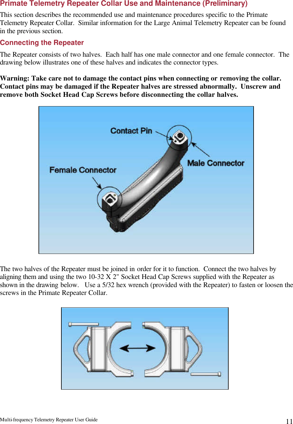Multi-frequency Telemetry Repeater User Guide      11Primate Telemetry Repeater Collar Use and Maintenance (Preliminary) This section describes the recommended use and maintenance procedures specific to the Primate Telemetry Repeater Collar.  Similar information for the Large Animal Telemetry Repeater can be found in the previous section.   Connecting the Repeater The Repeater consists of two halves.  Each half has one male connector and one female connector.  The drawing below illustrates one of these halves and indicates the connector types.    Warning: Take care not to damage the contact pins when connecting or removing the collar.  Contact pins may be damaged if the Repeater halves are stressed abnormally.  Unscrew and remove both Socket Head Cap Screws before disconnecting the collar halves.                      The two halves of the Repeater must be joined in order for it to function.  Connect the two halves by aligning them and using the two 10-32 X 2&quot; Socket Head Cap Screws supplied with the Repeater as shown in the drawing below.   Use a 5/32 hex wrench (provided with the Repeater) to fasten or loosen the screws in the Primate Repeater Collar.             