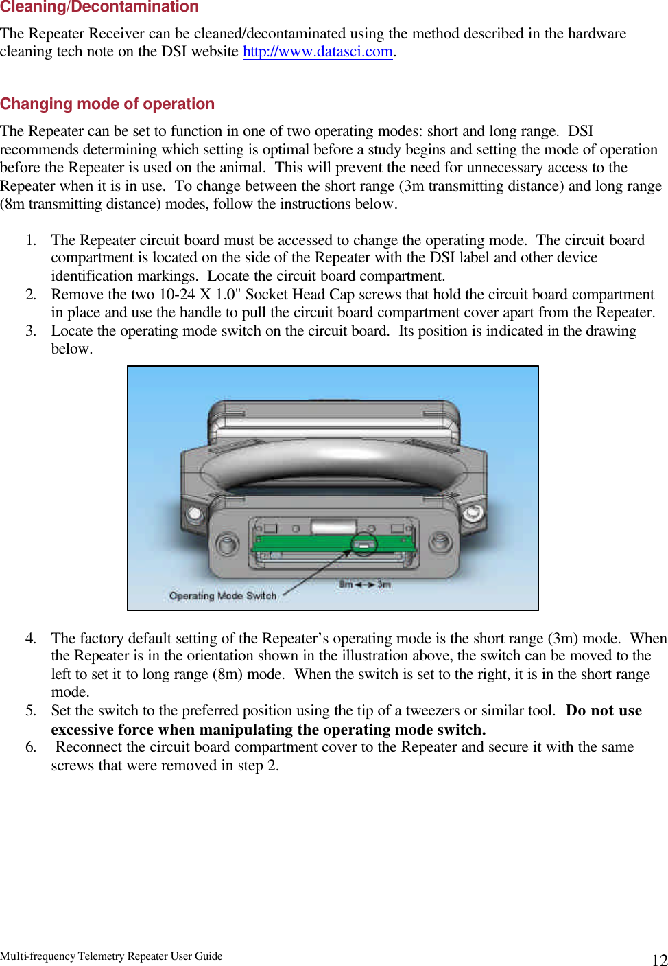 Multi-frequency Telemetry Repeater User Guide      12Cleaning/Decontamination The Repeater Receiver can be cleaned/decontaminated using the method described in the hardware cleaning tech note on the DSI website http://www.datasci.com.  Changing mode of operation The Repeater can be set to function in one of two operating modes: short and long range.  DSI recommends determining which setting is optimal before a study begins and setting the mode of operation before the Repeater is used on the animal.  This will prevent the need for unnecessary access to the Repeater when it is in use.  To change between the short range (3m transmitting distance) and long range (8m transmitting distance) modes, follow the instructions below.  1. The Repeater circuit board must be accessed to change the operating mode.  The circuit board compartment is located on the side of the Repeater with the DSI label and other device identification markings.  Locate the circuit board compartment. 2. Remove the two 10-24 X 1.0&quot; Socket Head Cap screws that hold the circuit board compartment in place and use the handle to pull the circuit board compartment cover apart from the Repeater.   3. Locate the operating mode switch on the circuit board.  Its position is indicated in the drawing below.                4. The factory default setting of the Repeater’s operating mode is the short range (3m) mode.  When the Repeater is in the orientation shown in the illustration above, the switch can be moved to the left to set it to long range (8m) mode.  When the switch is set to the right, it is in the short range mode. 5. Set the switch to the preferred position using the tip of a tweezers or similar tool.  Do not use excessive force when manipulating the operating mode switch. 6.  Reconnect the circuit board compartment cover to the Repeater and secure it with the same screws that were removed in step 2. 