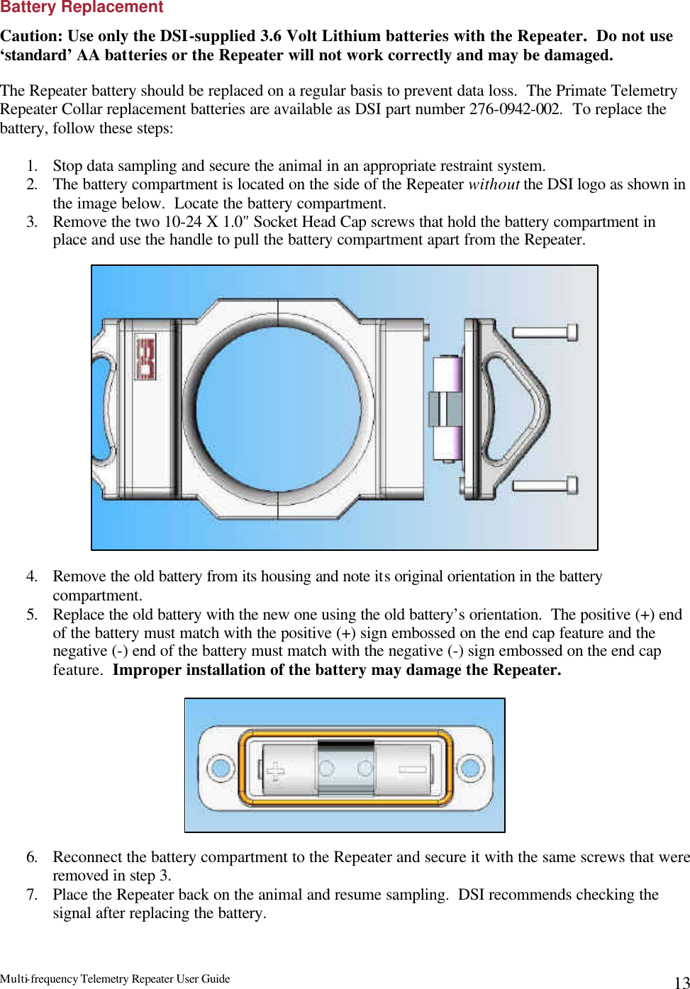 Multi-frequency Telemetry Repeater User Guide      13Battery Replacement Caution: Use only the DSI-supplied 3.6 Volt Lithium batteries with the Repeater.  Do not use ‘standard’ AA batteries or the Repeater will not work correctly and may be damaged.  The Repeater battery should be replaced on a regular basis to prevent data loss.  The Primate Telemetry Repeater Collar replacement batteries are available as DSI part number 276-0942-002.  To replace the battery, follow these steps:  1. Stop data sampling and secure the animal in an appropriate restraint system.  2. The battery compartment is located on the side of the Repeater without the DSI logo as shown in the image below.  Locate the battery compartment. 3. Remove the two 10-24 X 1.0&quot; Socket Head Cap screws that hold the battery compartment in place and use the handle to pull the battery compartment apart from the Repeater.                    4. Remove the old battery from its housing and note its original orientation in the battery compartment. 5. Replace the old battery with the new one using the old battery’s orientation.  The positive (+) end of the battery must match with the positive (+) sign embossed on the end cap feature and the negative (-) end of the battery must match with the negative (-) sign embossed on the end cap feature.  Improper installation of the battery may damage the Repeater.          6. Reconnect the battery compartment to the Repeater and secure it with the same screws that were removed in step 3. 7. Place the Repeater back on the animal and resume sampling.  DSI recommends checking the signal after replacing the battery.    