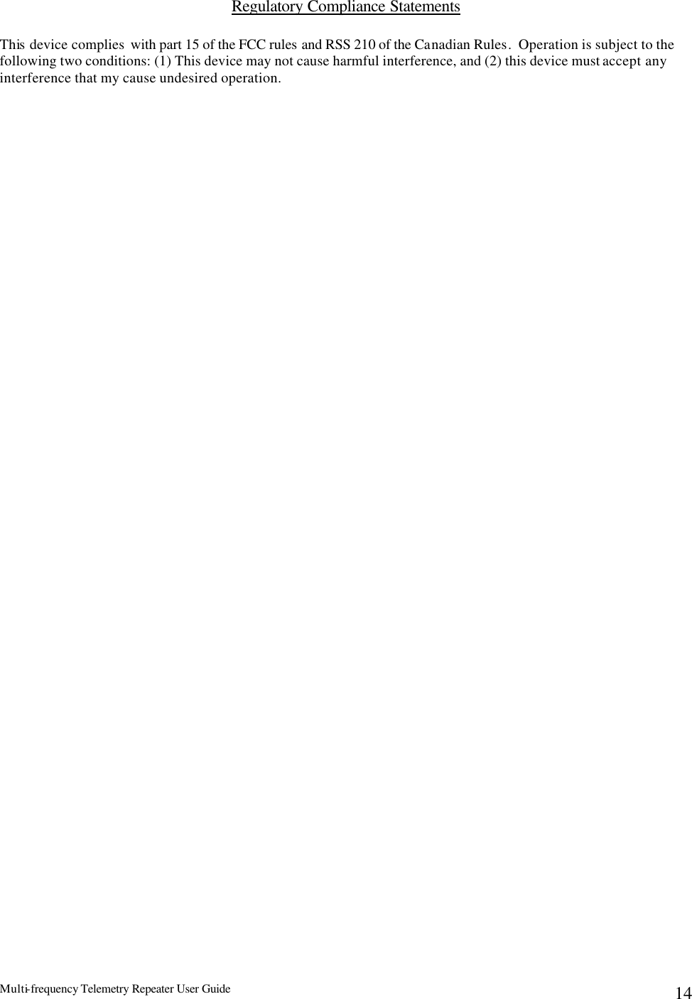 Multi-frequency Telemetry Repeater User Guide      14Regulatory Compliance Statements  This  device complies  with part 15 of the FCC rules and RSS 210 of the Canadian Rules.  Operation is subject to the following two conditions: (1) This device may not cause harmful interference, and (2) this device must accept any interference that my cause undesired operation. 