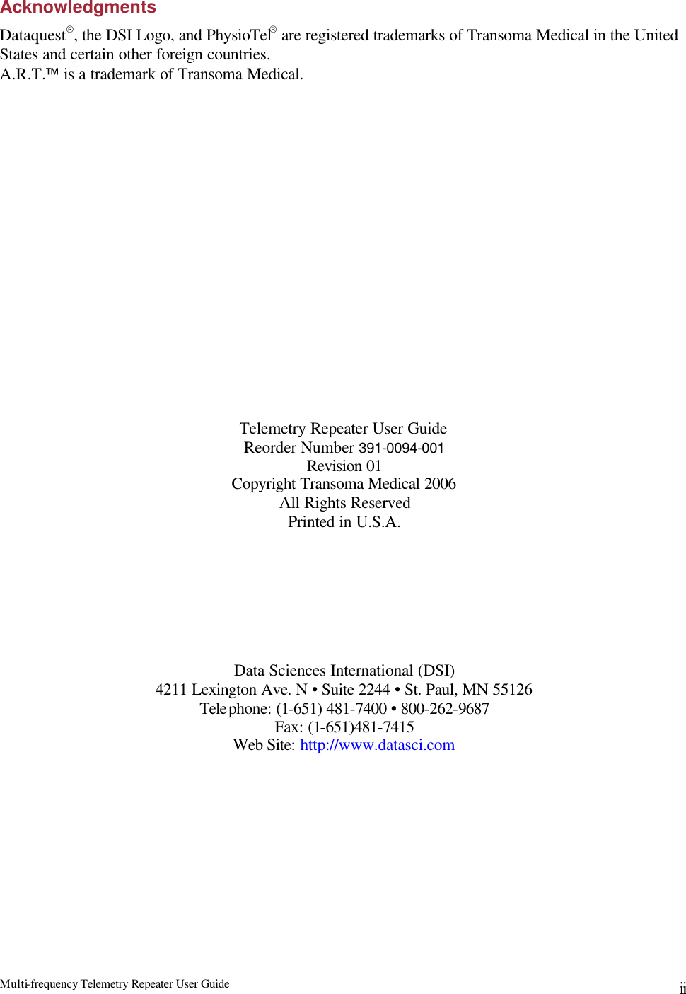 Multi-frequency Telemetry Repeater User Guide      ii Acknowledgments Dataquest, the DSI Logo, and PhysioTel are registered trademarks of Transoma Medical in the United States and certain other foreign countries. A.R.T. is a trademark of Transoma Medical.                   Telemetry Repeater User Guide Reorder Number 391-0094-001 Revision 01 Copyright Transoma Medical 2006 All Rights Reserved Printed in U.S.A.        Data Sciences International (DSI) 4211 Lexington Ave. N • Suite 2244 • St. Paul, MN 55126 Telephone: (1-651) 481-7400 • 800-262-9687  Fax: (1-651)481-7415  Web Site: http://www.datasci.com 