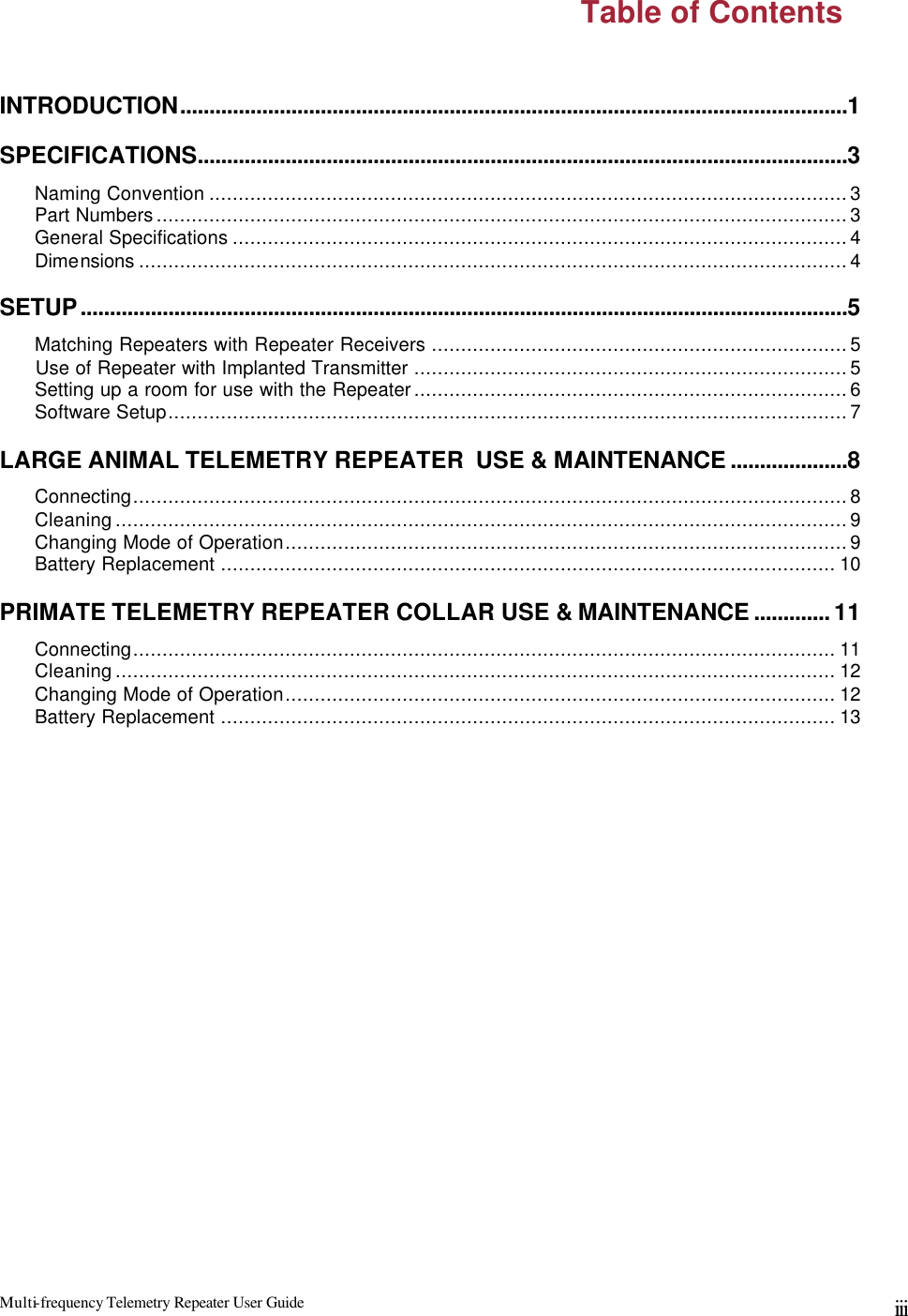 Multi-frequency Telemetry Repeater User Guide      iii  Table of Contents  INTRODUCTION..................................................................................................................1 SPECIFICATIONS...............................................................................................................3  Naming Convention .............................................................................................................3  Part Numbers......................................................................................................................3  General Specifications .........................................................................................................4  Dimensions .........................................................................................................................4 SETUP...................................................................................................................................5  Matching Repeaters with Repeater Receivers .......................................................................5       Use of Repeater with Implanted Transmitter ..........................................................................5  Setting up a room for use with the Repeater..........................................................................6  Software Setup....................................................................................................................7 LARGE ANIMAL TELEMETRY REPEATER  USE &amp; MAINTENANCE ....................8  Connecting..........................................................................................................................8  Cleaning.............................................................................................................................9  Changing Mode of Operation................................................................................................9  Battery Replacement ......................................................................................................... 10 PRIMATE TELEMETRY REPEATER COLLAR USE &amp; MAINTENANCE ............. 11  Connecting........................................................................................................................ 11  Cleaning........................................................................................................................... 12  Changing Mode of Operation.............................................................................................. 12  Battery Replacement ......................................................................................................... 13 