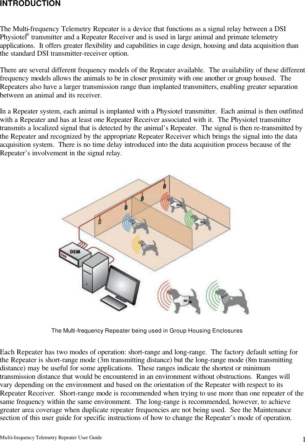 Multi-frequency Telemetry Repeater User Guide      1INTRODUCTION   The Multi-frequency Telemetry Repeater is a device that functions as a signal relay between a DSI Physiotel® transmitter and a Repeater Receiver and is used in large animal and primate telemetry applications.  It offers greater flexibility and capabilities in cage design, housing and data acquisition than the standard DSI transmitter-receiver option.   There are several different frequency models of the Repeater available.  The availability of these different frequency models allows the animals to be in closer proximity with one another or group housed.  The Repeaters also have a larger transmission range than implanted transmitters, enabling greater separation between an animal and its receiver.  In a Repeater system, each animal is implanted with a Physiotel transmitter.  Each animal is then outfitted with a Repeater and has at least one Repeater Receiver associated with it.  The Physiotel transmitter transmits a localized signal that is detected by the animal’s Repeater.  The signal is then re-transmitted by the Repeater and recognized by the appropriate Repeater Receiver which brings the signal into the data acquisition system.  There is no time delay introduced into the data acquisition process because of the Repeater’s involvement in the signal relay.                          Each Repeater has two modes of operation: short-range and long-range.  The factory default setting for the Repeater is short-range mode (3m transmitting distance) but the long-range mode (8m transmitting distance) may be useful for some applications.  These ranges indicate the shortest or minimum transmission distance that would be encountered in an environment without obstructions.  Ranges will vary depending on the environment and based on the orientation of the Repeater with respect to its Repeater Receiver.  Short-range mode is recommended when trying to use more than one repeater of the same frequency within the same environment.  The long-range is recommended, however, to achieve greater area coverage when duplicate repeater frequencies are not being used.  See the Maintenance section of this user guide for specific instructions of how to change the Repeater’s mode of operation. The Multi-frequency Repeater being used in Group Housing Enclosures 