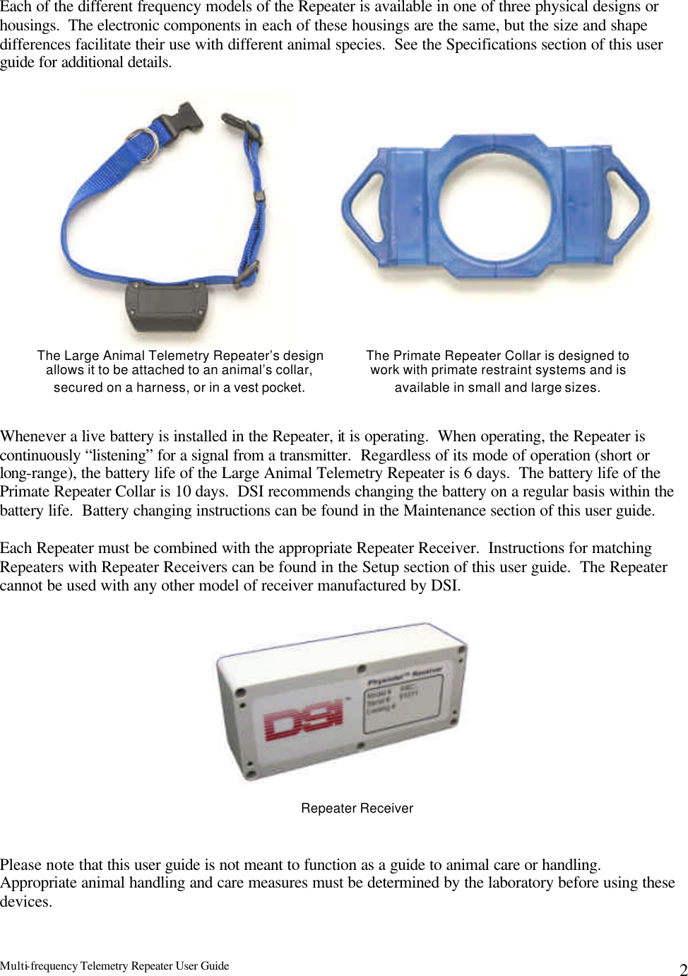 Multi-frequency Telemetry Repeater User Guide      2 Each of the different frequency models of the Repeater is available in one of three physical designs or housings.  The electronic components in each of these housings are the same, but the size and shape differences facilitate their use with different animal species.  See the Specifications section of this user guide for additional details.  Whenever a live battery is installed in the Repeater, it is operating.  When operating, the Repeater is continuously “listening” for a signal from a transmitter.  Regardless of its mode of operation (short or long-range), the battery life of the Large Animal Telemetry Repeater is 6 days.  The battery life of the Primate Repeater Collar is 10 days.  DSI recommends changing the battery on a regular basis within the battery life.  Battery changing instructions can be found in the Maintenance section of this user guide.   Each Repeater must be combined with the appropriate Repeater Receiver.  Instructions for matching Repeaters with Repeater Receivers can be found in the Setup section of this user guide.  The Repeater cannot be used with any other model of receiver manufactured by DSI.                 Please note that this user guide is not meant to function as a guide to animal care or handling.  Appropriate animal handling and care measures must be determined by the laboratory before using these devices. The Large Animal Telemetry Repeater’s design allows it to be attached to an animal’s collar, secured on a harness, or in a vest pocket. The Primate Repeater Collar is designed to work with primate restraint systems and is available in small and large sizes. Repeater Receiver 