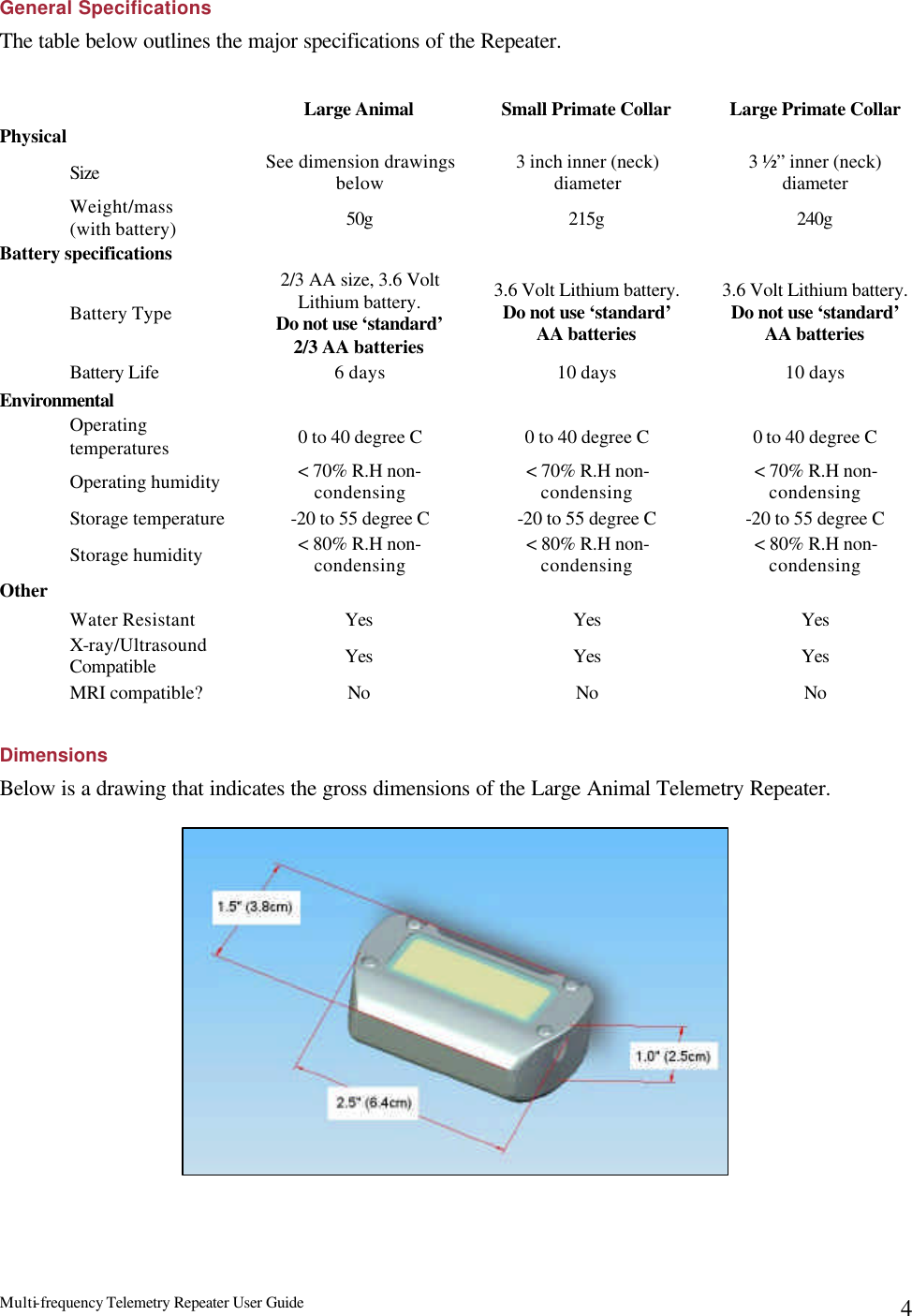 Multi-frequency Telemetry Repeater User Guide      4General Specifications The table below outlines the major specifications of the Repeater.   Large Animal Small Primate Collar Large Primate Collar Physical       Size See dimension drawings below 3 inch inner (neck) diameter 3 ½” inner (neck) diameter  Weight/mass  (with battery) 50g 215g 240g Battery specifications       Battery Type 2/3 AA size, 3.6 Volt Lithium battery.   Do not use ‘standard’ 2/3 AA batteries 3.6 Volt Lithium battery.  Do not use ‘standard’ AA batteries 3.6 Volt Lithium battery.  Do not use ‘standard’ AA batteries Battery Life 6 days 10 days 10 days Environmental       Operating temperatures 0 to 40 degree C 0 to 40 degree C 0 to 40 degree C Operating humidity &lt; 70% R.H non-condensing &lt; 70% R.H non-condensing &lt; 70% R.H non-condensing Storage temperature -20 to 55 degree C -20 to 55 degree C -20 to 55 degree C Storage humidity &lt; 80% R.H non-condensing &lt; 80% R.H non-condensing &lt; 80% R.H non-condensing Other    Water Resistant Yes Yes Yes X-ray/Ultrasound Compatible Yes Yes Yes MRI compatible? No No No  Dimensions Below is a drawing that indicates the gross dimensions of the Large Animal Telemetry Repeater.    