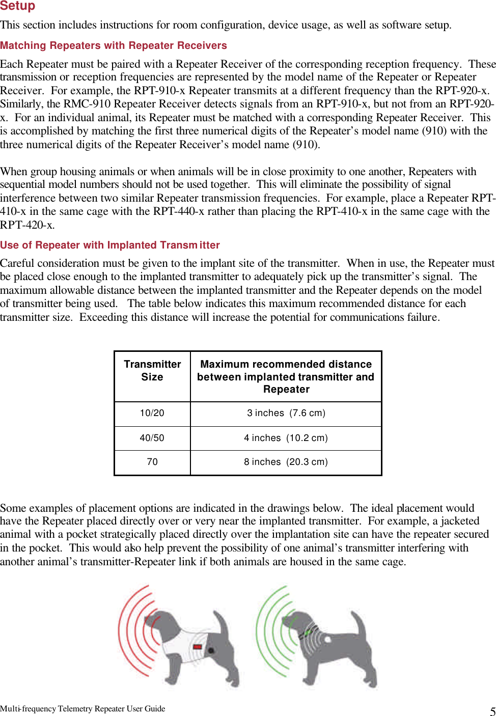 Multi-frequency Telemetry Repeater User Guide      5Setup This section includes instructions for room configuration, device usage, as well as software setup. Matching Repeaters with Repeater Receivers Each Repeater must be paired with a Repeater Receiver of the corresponding reception frequency.  These transmission or reception frequencies are represented by the model name of the Repeater or Repeater Receiver.  For example, the RPT-910-x Repeater transmits at a different frequency than the RPT-920-x.  Similarly, the RMC-910 Repeater Receiver detects signals from an RPT-910-x, but not from an RPT-920-x.  For an individual animal, its Repeater must be matched with a corresponding Repeater Receiver.  This is accomplished by matching the first three numerical digits of the Repeater’s model name (910) with the three numerical digits of the Repeater Receiver’s model name (910).    When group housing animals or when animals will be in close proximity to one another, Repeaters with sequential model numbers should not be used together.  This will eliminate the possibility of signal interference between two similar Repeater transmission frequencies.  For example, place a Repeater RPT-410-x in the same cage with the RPT-440-x rather than placing the RPT-410-x in the same cage with the RPT-420-x. Use of Repeater with Implanted Transmitter Careful consideration must be given to the implant site of the transmitter.  When in use, the Repeater must be placed close enough to the implanted transmitter to adequately pick up the transmitter’s signal.  The maximum allowable distance between the implanted transmitter and the Repeater depends on the model of transmitter being used.   The table below indicates this maximum recommended distance for each transmitter size.  Exceeding this distance will increase the potential for communications failure.  Transmitter Size Maximum recommended distance between implanted transmitter and Repeater 10/20 3 inches  (7.6 cm) 40/50 4 inches  (10.2 cm) 70 8 inches  (20.3 cm)  Some examples of placement options are indicated in the drawings below.  The ideal placement would have the Repeater placed directly over or very near the implanted transmitter.  For example, a jacketed animal with a pocket strategically placed directly over the implantation site can have the repeater secured in the pocket.  This would also help prevent the possibility of one animal’s transmitter interfering with another animal’s transmitter-Repeater link if both animals are housed in the same cage. 