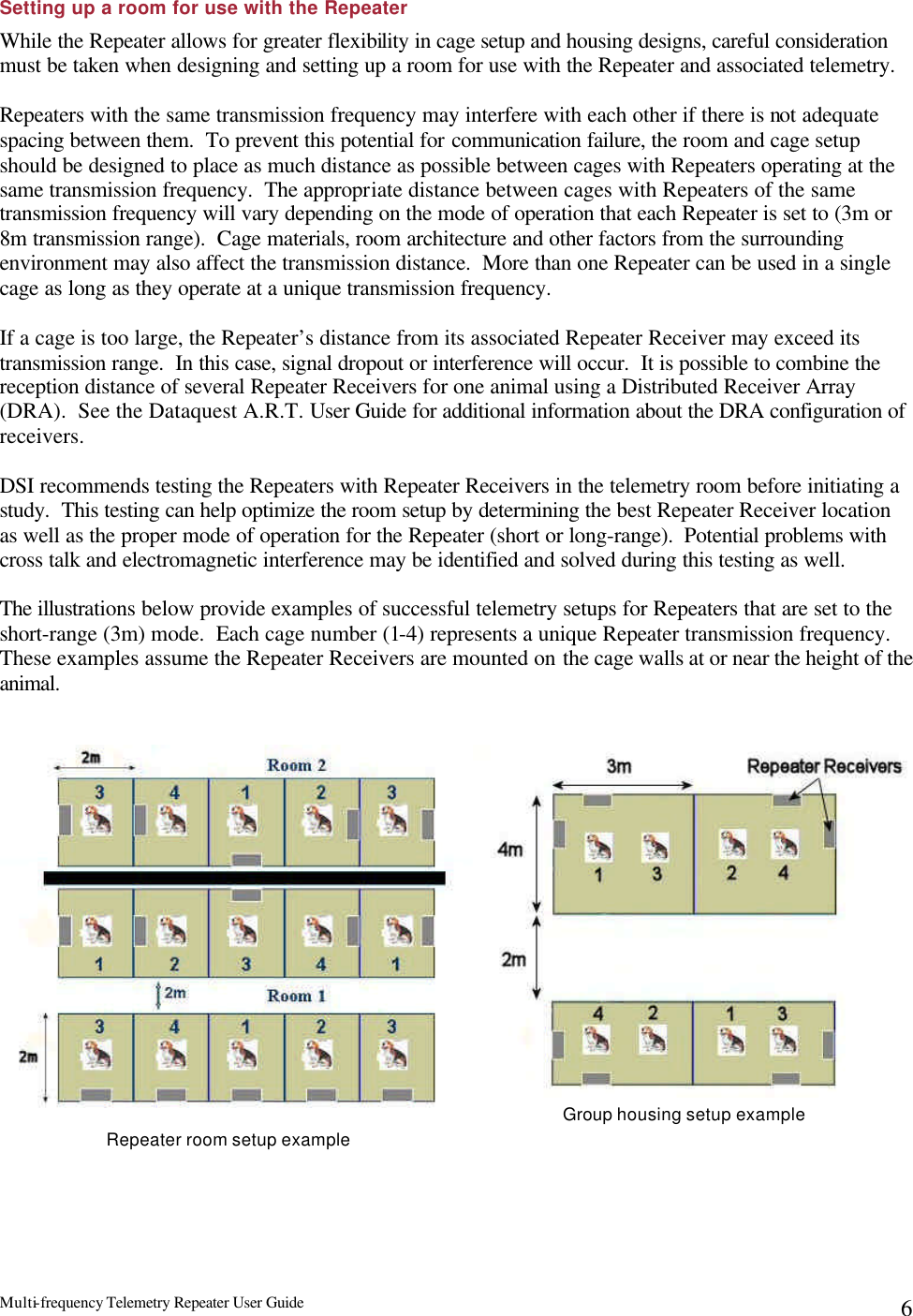 Multi-frequency Telemetry Repeater User Guide      6Setting up a room for use with the Repeater While the Repeater allows for greater flexibility in cage setup and housing designs, careful consideration must be taken when designing and setting up a room for use with the Repeater and associated telemetry.  Repeaters with the same transmission frequency may interfere with each other if there is not adequate spacing between them.  To prevent this potential for communication failure, the room and cage setup should be designed to place as much distance as possible between cages with Repeaters operating at the same transmission frequency.  The appropriate distance between cages with Repeaters of the same transmission frequency will vary depending on the mode of operation that each Repeater is set to (3m or 8m transmission range).  Cage materials, room architecture and other factors from the surrounding environment may also affect the transmission distance.  More than one Repeater can be used in a single cage as long as they operate at a unique transmission frequency.  If a cage is too large, the Repeater’s distance from its associated Repeater Receiver may exceed its transmission range.  In this case, signal dropout or interference will occur.  It is possible to combine the reception distance of several Repeater Receivers for one animal using a Distributed Receiver Array (DRA).  See the Dataquest A.R.T. User Guide for additional information about the DRA configuration of receivers.    DSI recommends testing the Repeaters with Repeater Receivers in the telemetry room before initiating a study.  This testing can help optimize the room setup by determining the best Repeater Receiver location as well as the proper mode of operation for the Repeater (short or long-range).  Potential problems with cross talk and electromagnetic interference may be identified and solved during this testing as well.    The illustrations below provide examples of successful telemetry setups for Repeaters that are set to the short-range (3m) mode.  Each cage number (1-4) represents a unique Repeater transmission frequency.  These examples assume the Repeater Receivers are mounted on the cage walls at or near the height of the animal.   Repeater room setup example Group housing setup example 