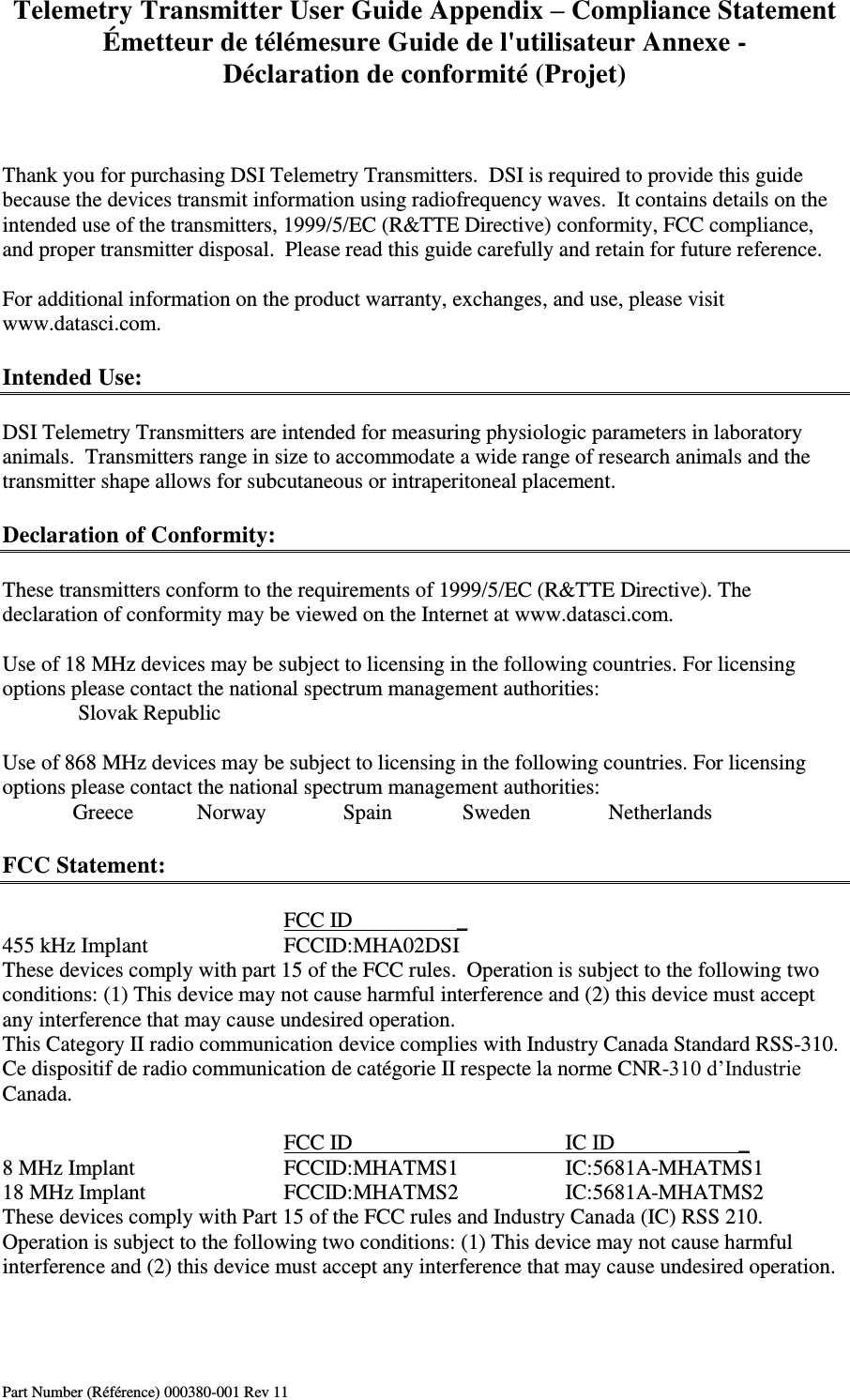 Telemetry Transmitter User Guide Appendix – Compliance Statement Émetteur de télémesure Guide de l&apos;utilisateur Annexe - Déclaration de conformité (Projet) Part Number (Référence) 000380-001 Rev 11    Thank you for purchasing DSI Telemetry Transmitters.  DSI is required to provide this guide because the devices transmit information using radiofrequency waves.  It contains details on the intended use of the transmitters, 1999/5/EC (R&amp;TTE Directive) conformity, FCC compliance, and proper transmitter disposal.  Please read this guide carefully and retain for future reference.  For additional information on the product warranty, exchanges, and use, please visit www.datasci.com.  Intended Use:  DSI Telemetry Transmitters are intended for measuring physiologic parameters in laboratory animals.  Transmitters range in size to accommodate a wide range of research animals and the transmitter shape allows for subcutaneous or intraperitoneal placement.  Declaration of Conformity:  These transmitters conform to the requirements of 1999/5/EC (R&amp;TTE Directive). The declaration of conformity may be viewed on the Internet at www.datasci.com.        Use of 18 MHz devices may be subject to licensing in the following countries. For licensing options please contact the national spectrum management authorities:    Slovak Republic        Use of 868 MHz devices may be subject to licensing in the following countries. For licensing options please contact the national spectrum management authorities:   Greece            Norway             Spain         Sweden          Netherlands            FCC Statement:          FCC ID         _ 455 kHz Implant    FCCID:MHA02DSI These devices comply with part 15 of the FCC rules.  Operation is subject to the following two conditions: (1) This device may not cause harmful interference and (2) this device must accept any interference that may cause undesired operation. This Category II radio communication device complies with Industry Canada Standard RSS-310.  Ce dispositif de radio communication de catégorie II respecte la norme CNR-310 d’Industrie Canada.           FCC ID       IC ID                       _ 8 MHz Implant     FCCID:MHATMS1    IC:5681A-MHATMS1 18 MHz Implant    FCCID:MHATMS2    IC:5681A-MHATMS2   These devices comply with Part 15 of the FCC rules and Industry Canada (IC) RSS 210. Operation is subject to the following two conditions: (1) This device may not cause harmful interference and (2) this device must accept any interference that may cause undesired operation.    