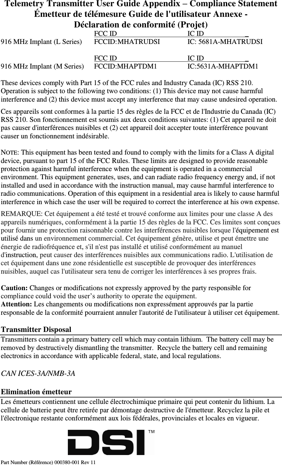 Telemetry Transmitter User Guide Appendix – Compliance Statement Émetteur de télémesure Guide de l&apos;utilisateur Annexe - Déclaration de conformité (Projet) Part Number (Référence) 000380-001 Rev 11         FCC ID       IC ID                       _ 916 MHz Implant (L Series)  FCCID: MHATRUDSI    IC: 5681A-MHATRUDSI            FCC ID       IC ID                       _ 916 MHz Implant (M Series)  FCCID:MHAPTDM1    IC:5631A-MHAPTDM1  These devices comply with Part 15 of the FCC rules and Industry Canada (IC) RSS 210. Operation is subject to the following two conditions: (1) This device may not cause harmful interference and (2) this device must accept any interference that may cause undesired operation. Ces appareils sont conformes à la partie 15 des règles de la FCC et de l&apos;Industrie du Canada (IC) RSS 210. Son fonctionnement est soumis aux deux conditions suivantes: (1) Cet appareil ne doit pas causer d&apos;interférences nuisibles et (2) cet appareil doit accepter toute interférence pouvant causer un fonctionnement indésirable.  NOTE: This equipment has been tested and found to comply with the limits for a Class A digital device, pursuant to part 15 of the FCC Rules. These limits are designed to provide reasonable protection against harmful interference when the equipment is operated in a commercial environment. This equipment generates, uses, and can radiate radio frequency energy and, if not installed and used in accordance with the instruction manual, may cause harmful interference to radio communications. Operation of this equipment in a residential area is likely to cause harmful interference in which case the user will be required to correct the interference at his own expense. REMARQUE: Cet équipement a été testé et trouvé conforme aux limites pour une classe A des appareils numériques, conformément à la partie 15 des règles de la FCC. Ces limites sont conçues pour fournir une protection raisonnable contre les interférences nuisibles lorsque l&apos;équipement est utilisé dans un environnement commercial. Cet équipement génère, utilise et peut émettre une énergie de radiofréquence et, s&apos;il n&apos;est pas installé et utilisé conformément au manuel d&apos;instruction, peut causer des interférences nuisibles aux communications radio. L&apos;utilisation de cet équipement dans une zone résidentielle est susceptible de provoquer des interférences nuisibles, auquel cas l&apos;utilisateur sera tenu de corriger les interférences à ses propres frais.  Caution: Changes or modifications not expressly approved by the party responsible for compliance could void the user’s authority to operate the equipment. Attention: Les changements ou modifications non expressément approuvés par la partie responsable de la conformité pourraient annuler l&apos;autorité de l&apos;utilisateur à utiliser cet équipement.  Transmitter Disposal Transmitters contain a primary battery cell which may contain lithium.  The battery cell may be removed by destructively dismantling the transmitter.  Recycle the battery cell and remaining electronics in accordance with applicable federal, state, and local regulations. CAN ICES-3A/NMB-3A Elimination émetteur  Les émetteurs contiennent une cellule électrochimique primaire qui peut contenir du lithium. La cellule de batterie peut être retirée par démontage destructive de l&apos;émetteur. Recyclez la pile et l&apos;électronique restante conformément aux lois fédérales, provinciales et locales en vigueur.                                                         