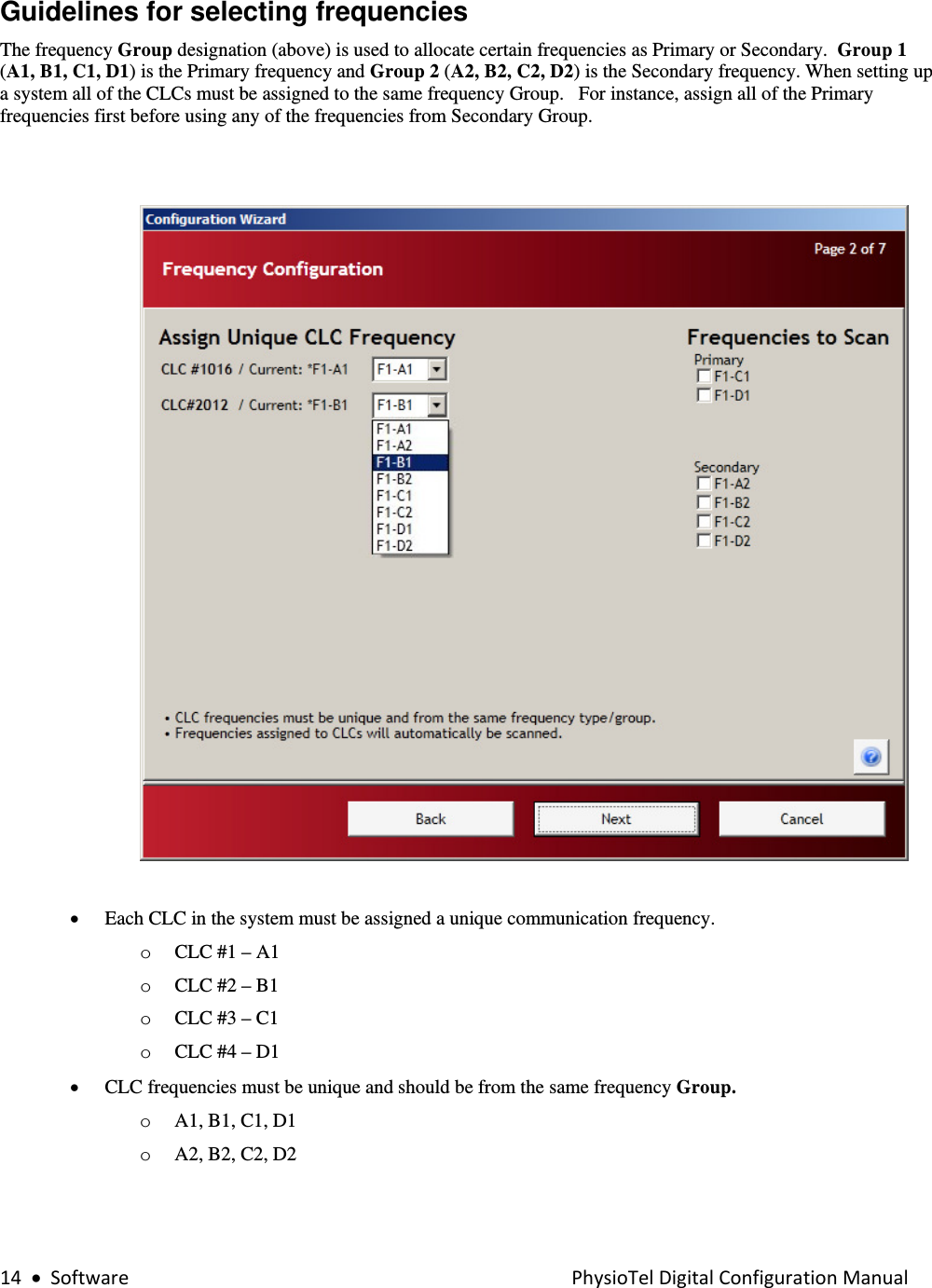 14•SoftwarePhysioTelDigitalConfigurationManualGuidelines for selecting frequencies  The frequency Group designation (above) is used to allocate certain frequencies as Primary or Secondary.  Group 1 (A1, B1, C1, D1) is the Primary frequency and Group 2 (A2, B2, C2, D2) is the Secondary frequency. When setting up a system all of the CLCs must be assigned to the same frequency Group.   For instance, assign all of the Primary frequencies first before using any of the frequencies from Secondary Group.      • Each CLC in the system must be assigned a unique communication frequency.  o CLC #1 – A1 o CLC #2 – B1 o CLC #3 – C1 o CLC #4 – D1 • CLC frequencies must be unique and should be from the same frequency Group.  o A1, B1, C1, D1  o A2, B2, C2, D2 