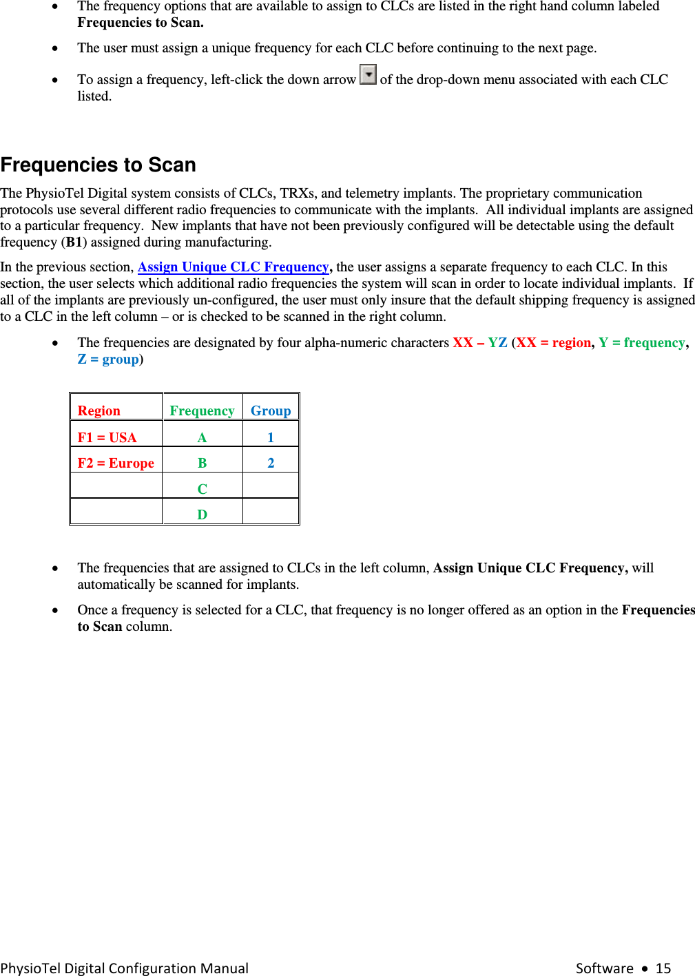 PhysioTelDigitalConfigurationManual Software•15• The frequency options that are available to assign to CLCs are listed in the right hand column labeled Frequencies to Scan.  • The user must assign a unique frequency for each CLC before continuing to the next page. • To assign a frequency, left-click the down arrow   of the drop-down menu associated with each CLC listed.  Frequencies to Scan The PhysioTel Digital system consists of CLCs, TRXs, and telemetry implants. The proprietary communication protocols use several different radio frequencies to communicate with the implants.  All individual implants are assigned to a particular frequency.  New implants that have not been previously configured will be detectable using the default frequency (B1) assigned during manufacturing.   In the previous section, Assign Unique CLC Frequency, the user assigns a separate frequency to each CLC. In this section, the user selects which additional radio frequencies the system will scan in order to locate individual implants.  If all of the implants are previously un-configured, the user must only insure that the default shipping frequency is assigned to a CLC in the left column – or is checked to be scanned in the right column.     • The frequencies are designated by four alpha-numeric characters XX – YZ (XX = region, Y = frequency, Z = group)  Region  Frequency  GroupF1 = USA  A  1 F2 = Europe  B  2  C    D    • The frequencies that are assigned to CLCs in the left column, Assign Unique CLC Frequency, will automatically be scanned for implants. • Once a frequency is selected for a CLC, that frequency is no longer offered as an option in the Frequencies to Scan column. 