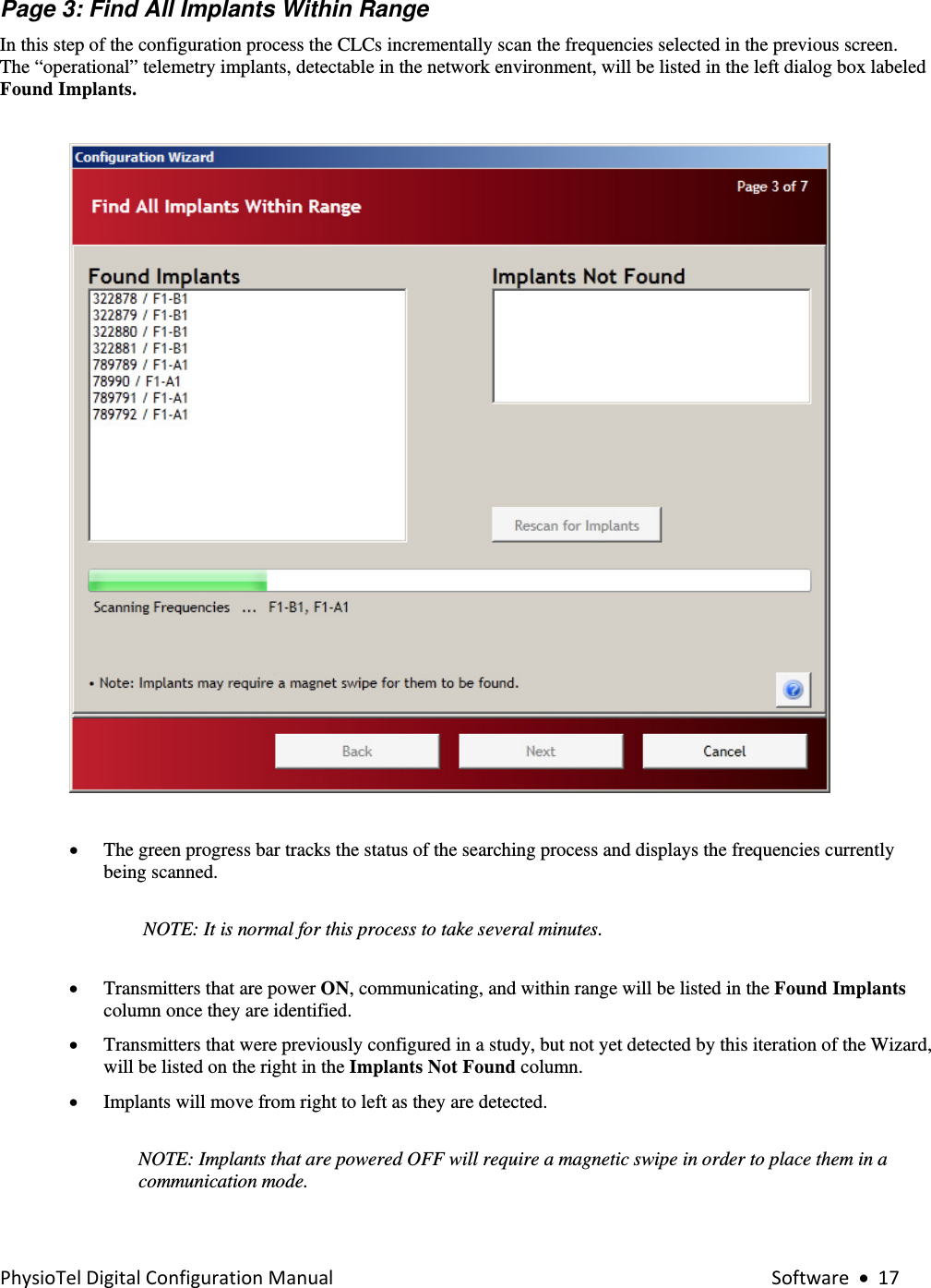 PhysioTelDigitalConfigurationManual Software•17Page 3: Find All Implants Within Range In this step of the configuration process the CLCs incrementally scan the frequencies selected in the previous screen.  The “operational” telemetry implants, detectable in the network environment, will be listed in the left dialog box labeled Found Implants.       • The green progress bar tracks the status of the searching process and displays the frequencies currently being scanned.   NOTE: It is normal for this process to take several minutes.     • Transmitters that are power ON, communicating, and within range will be listed in the Found Implants column once they are identified. • Transmitters that were previously configured in a study, but not yet detected by this iteration of the Wizard, will be listed on the right in the Implants Not Found column. • Implants will move from right to left as they are detected.  NOTE: Implants that are powered OFF will require a magnetic swipe in order to place them in a communication mode.  