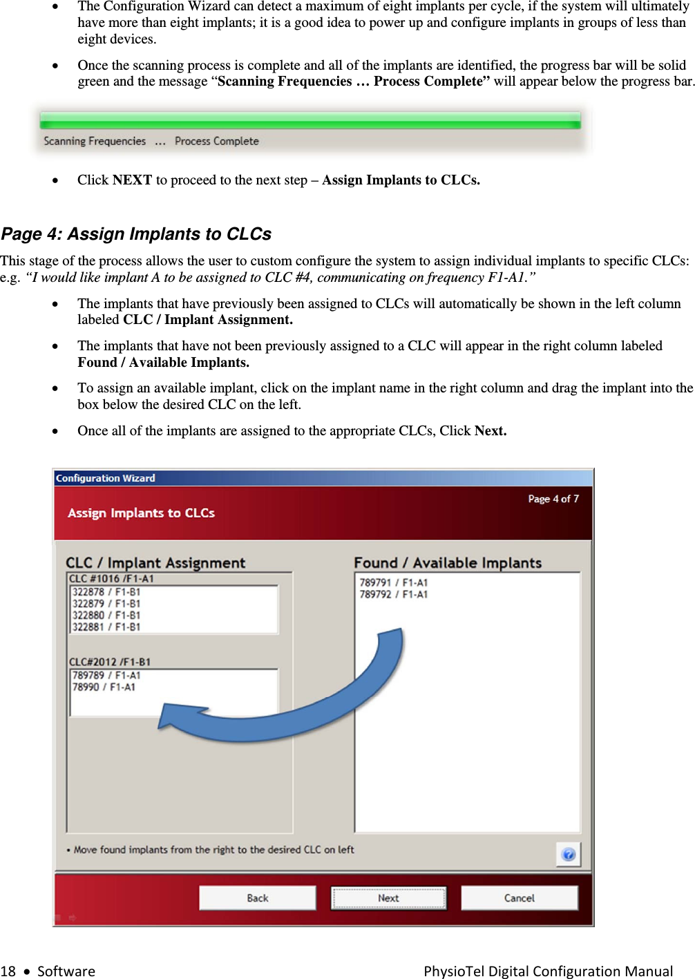 18•SoftwarePhysioTelDigitalConfigurationManual• The Configuration Wizard can detect a maximum of eight implants per cycle, if the system will ultimately have more than eight implants; it is a good idea to power up and configure implants in groups of less than eight devices.  • Once the scanning process is complete and all of the implants are identified, the progress bar will be solid green and the message “Scanning Frequencies … Process Complete” will appear below the progress bar.  • Click NEXT to proceed to the next step – Assign Implants to CLCs.      Page 4: Assign Implants to CLCs This stage of the process allows the user to custom configure the system to assign individual implants to specific CLCs: e.g. “I would like implant A to be assigned to CLC #4, communicating on frequency F1-A1.” • The implants that have previously been assigned to CLCs will automatically be shown in the left column labeled CLC / Implant Assignment.   • The implants that have not been previously assigned to a CLC will appear in the right column labeled Found / Available Implants. • To assign an available implant, click on the implant name in the right column and drag the implant into the box below the desired CLC on the left.    • Once all of the implants are assigned to the appropriate CLCs, Click Next.    
