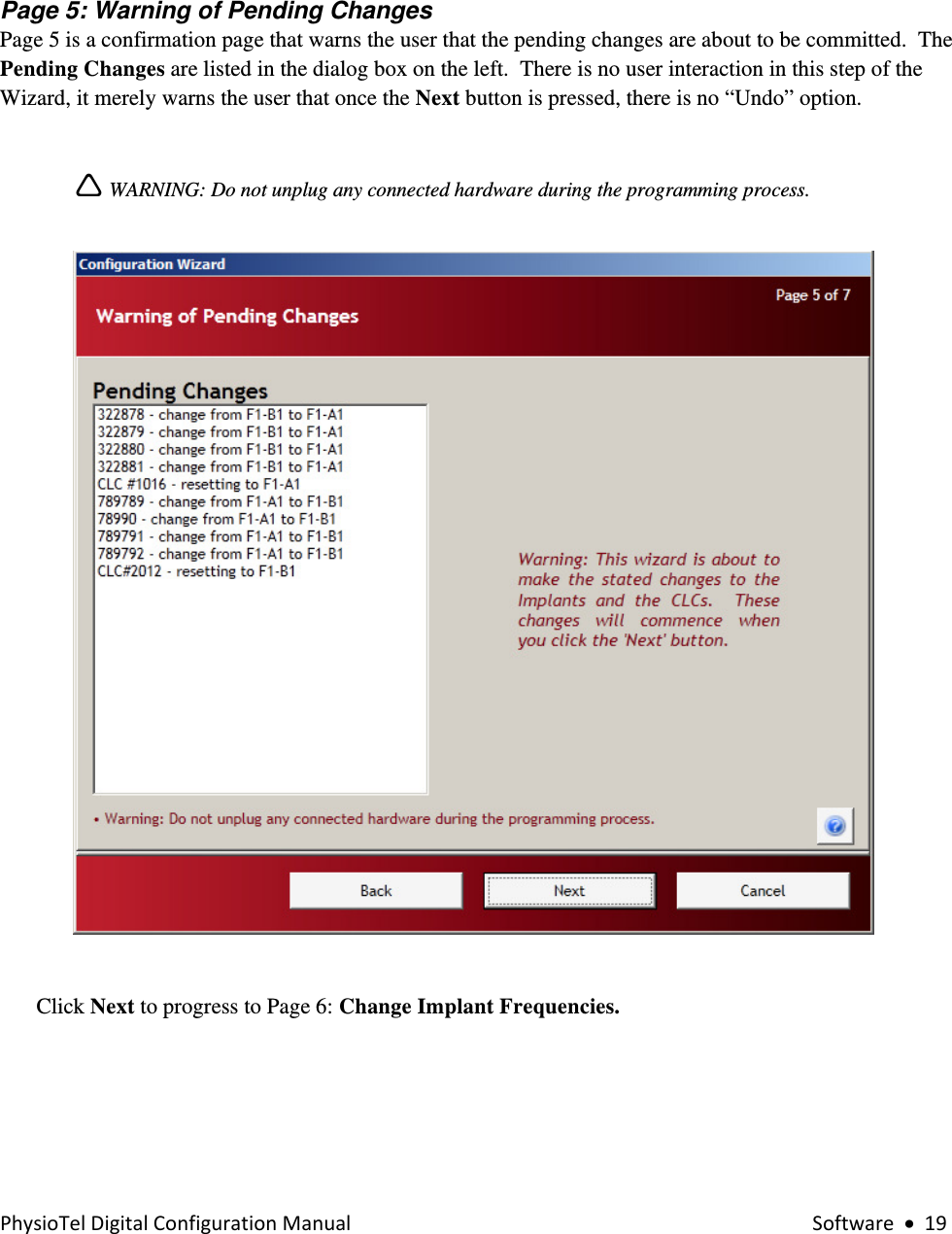 PhysioTelDigitalConfigurationManual Software•19    Page 5: Warning of Pending Changes Page 5 is a confirmation page that warns the user that the pending changes are about to be committed.  The Pending Changes are listed in the dialog box on the left.  There is no user interaction in this step of the Wizard, it merely warns the user that once the Next button is pressed, there is no “Undo” option.  Ì WARNING: Do not unplug any connected hardware during the programming process.    Click Next to progress to Page 6: Change Implant Frequencies.    