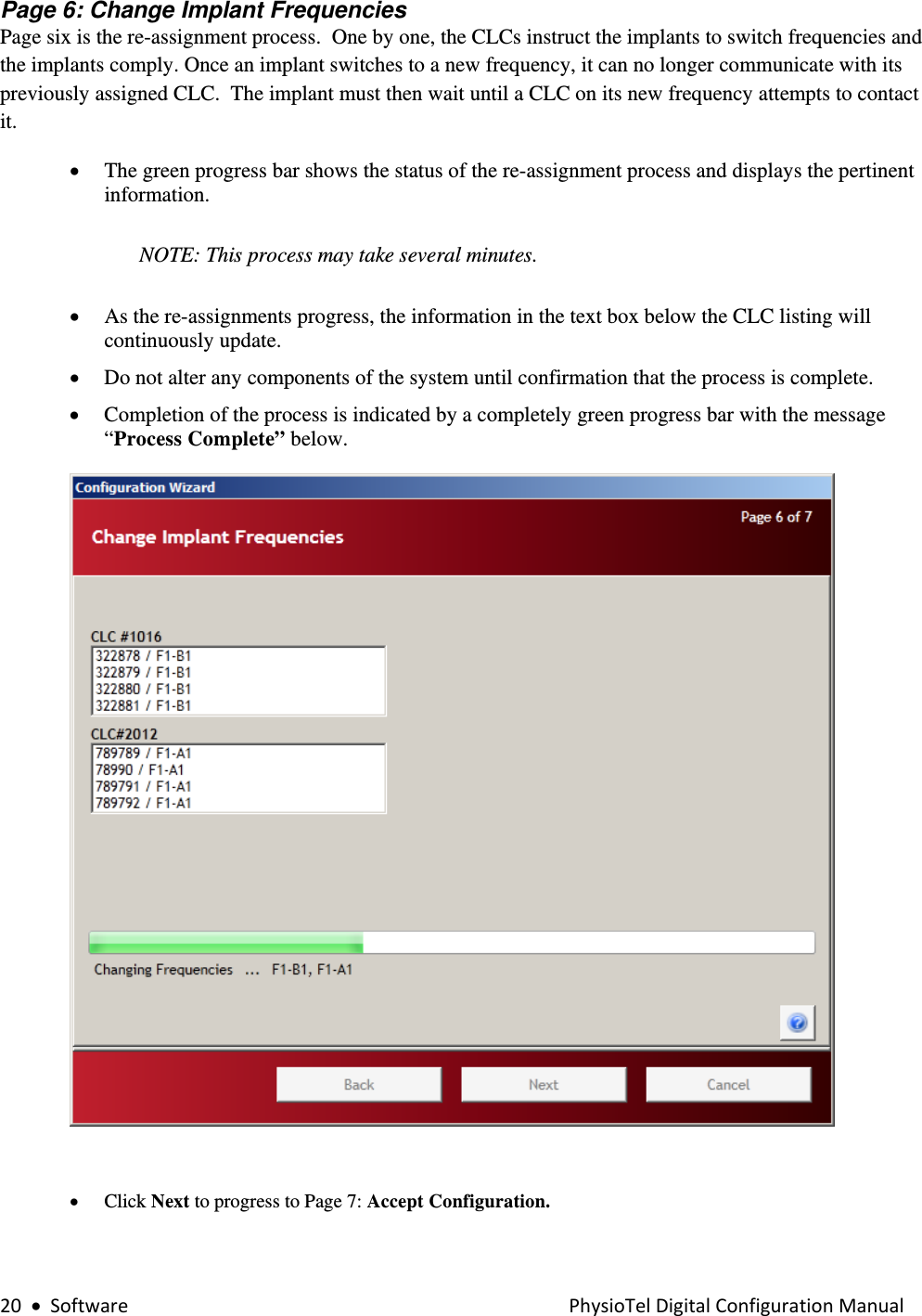 20•SoftwarePhysioTelDigitalConfigurationManualPage 6: Change Implant Frequencies  Page six is the re-assignment process.  One by one, the CLCs instruct the implants to switch frequencies and the implants comply. Once an implant switches to a new frequency, it can no longer communicate with its previously assigned CLC.  The implant must then wait until a CLC on its new frequency attempts to contact it. • The green progress bar shows the status of the re-assignment process and displays the pertinent information.  NOTE: This process may take several minutes.    • As the re-assignments progress, the information in the text box below the CLC listing will continuously update.  • Do not alter any components of the system until confirmation that the process is complete. • Completion of the process is indicated by a completely green progress bar with the message “Process Complete” below.       • Click Next to progress to Page 7: Accept Configuration.  