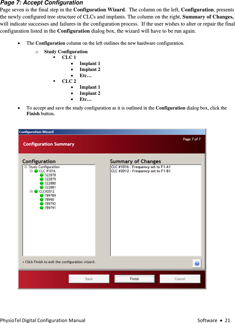 PhysioTelDigitalConfigurationManual Software•21 Page 7: Accept Configuration  Page seven is the final step in the Configuration Wizard.  The column on the left, Configuration, presents the newly configured tree structure of CLCs and implants. The column on the right, Summary of Changes, will indicate successes and failures in the configuration process.  If the user wishes to alter or repair the final configuration listed in the Configuration dialog box, the wizard will have to be run again. • The Configuration column on the left outlines the new hardware configuration.  o Study Configuration   CLC 1 • Implant 1  • Implant 2 • Etc…  CLC 2 • Implant 1  • Implant 2 • Etc… • To accept and save the study configuration as it is outlined in the Configuration dialog box, click the Finish button.        