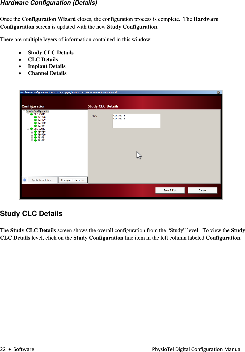 22•SoftwarePhysioTelDigitalConfigurationManualHardware Configuration (Details)  Once the Configuration Wizard closes, the configuration process is complete.  The Hardware Configuration screen is updated with the new Study Configuration.   There are multiple layers of information contained in this window: • Study CLC Details • CLC Details • Implant Details  • Channel Details            Study CLC Details  The Study CLC Details screen shows the overall configuration from the “Study” level.  To view the Study CLC Details level, click on the Study Configuration line item in the left column labeled Configuration.   