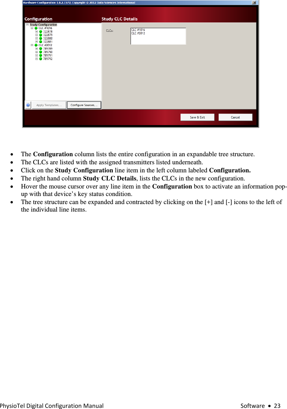 PhysioTelDigitalConfigurationManual Software•23  • The Configuration column lists the entire configuration in an expandable tree structure. • The CLCs are listed with the assigned transmitters listed underneath. • Click on the Study Configuration line item in the left column labeled Configuration. • The right hand column Study CLC Details, lists the CLCs in the new configuration.  • Hover the mouse cursor over any line item in the Configuration box to activate an information pop-up with that device’s key status condition. • The tree structure can be expanded and contracted by clicking on the [+] and [-] icons to the left of the individual line items.         