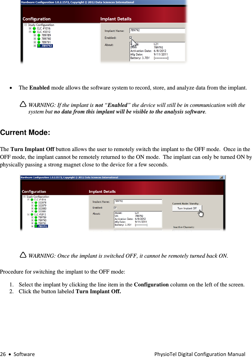 26•SoftwarePhysioTelDigitalConfigurationManual  • The Enabled mode allows the software system to record, store, and analyze data from the implant.    Ì WARNING: If the implant is not “Enabled” the device will still be in communication with the system but no data from this implant will be visible to the analysis software.  Current Mode:  The Turn Implant Off button allows the user to remotely switch the implant to the OFF mode.  Once in the OFF mode, the implant cannot be remotely returned to the ON mode.  The implant can only be turned ON by physically passing a strong magnet close to the device for a few seconds.   Ì WARNING: Once the implant is switched OFF, it cannot be remotely turned back ON.  Procedure for switching the implant to the OFF mode:  1. Select the implant by clicking the line item in the Configuration column on the left of the screen. 2. Click the button labeled Turn Implant Off.  