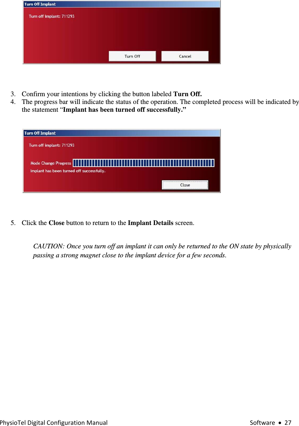 PhysioTelDigitalConfigurationManual Software•27  3. Confirm your intentions by clicking the button labeled Turn Off. 4. The progress bar will indicate the status of the operation. The completed process will be indicated by the statement “Implant has been turned off successfully.”     5. Click the Close button to return to the Implant Details screen.    CAUTION: Once you turn off an implant it can only be returned to the ON state by physically passing a strong magnet close to the implant device for a few seconds.      