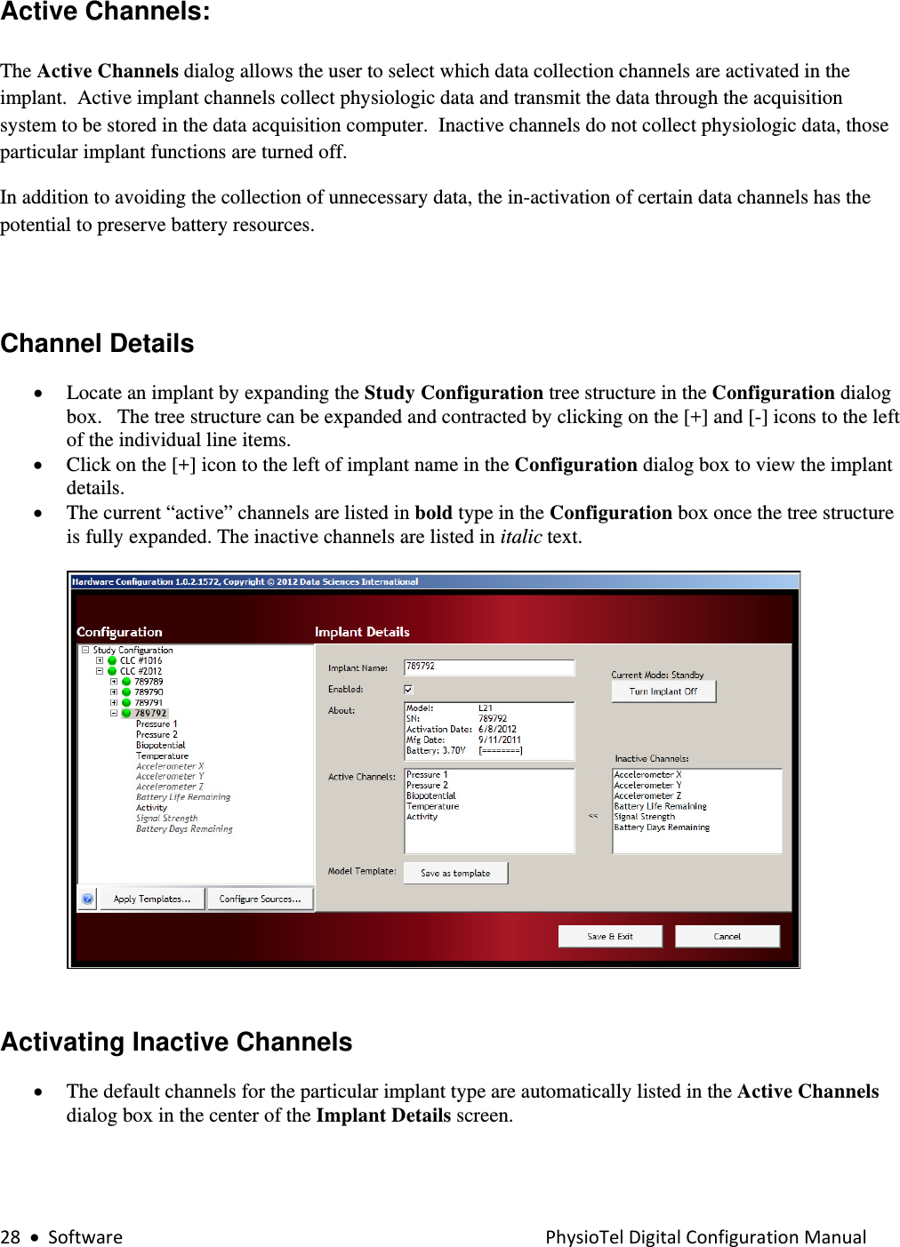 28•SoftwarePhysioTelDigitalConfigurationManualActive Channels:   The Active Channels dialog allows the user to select which data collection channels are activated in the implant.  Active implant channels collect physiologic data and transmit the data through the acquisition system to be stored in the data acquisition computer.  Inactive channels do not collect physiologic data, those particular implant functions are turned off. In addition to avoiding the collection of unnecessary data, the in-activation of certain data channels has the potential to preserve battery resources.    Channel Details  • Locate an implant by expanding the Study Configuration tree structure in the Configuration dialog box.   The tree structure can be expanded and contracted by clicking on the [+] and [-] icons to the left of the individual line items.    • Click on the [+] icon to the left of implant name in the Configuration dialog box to view the implant details.   • The current “active” channels are listed in bold type in the Configuration box once the tree structure is fully expanded. The inactive channels are listed in italic text.    Activating Inactive Channels   • The default channels for the particular implant type are automatically listed in the Active Channels dialog box in the center of the Implant Details screen.  