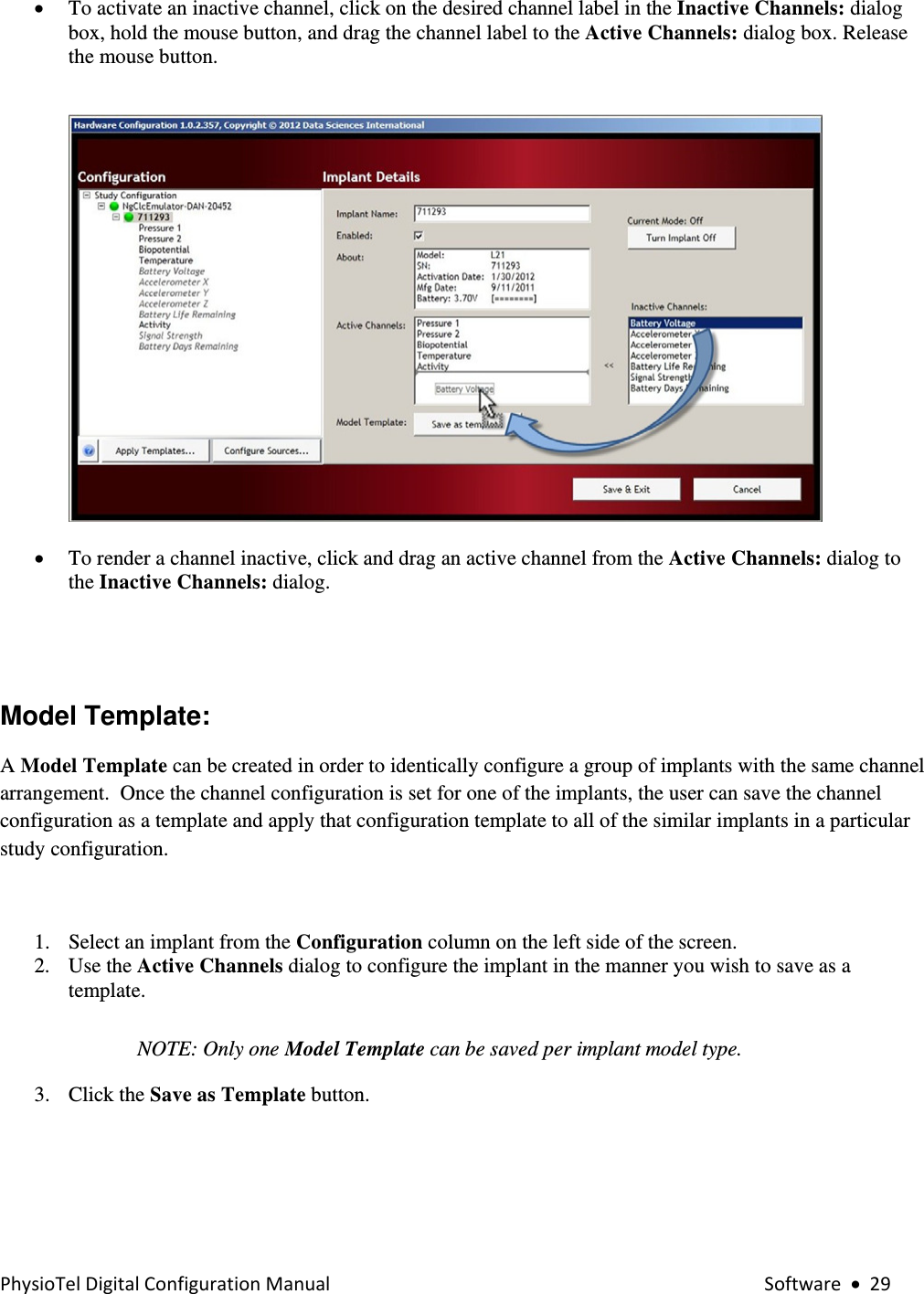 PhysioTelDigitalConfigurationManual Software•29• To activate an inactive channel, click on the desired channel label in the Inactive Channels: dialog box, hold the mouse button, and drag the channel label to the Active Channels: dialog box. Release the mouse button.     • To render a channel inactive, click and drag an active channel from the Active Channels: dialog to the Inactive Channels: dialog.           Model Template:   A Model Template can be created in order to identically configure a group of implants with the same channel arrangement.  Once the channel configuration is set for one of the implants, the user can save the channel configuration as a template and apply that configuration template to all of the similar implants in a particular study configuration.  1. Select an implant from the Configuration column on the left side of the screen.  2. Use the Active Channels dialog to configure the implant in the manner you wish to save as a template.  NOTE: Only one Model Template can be saved per implant model type. 3. Click the Save as Template button.   