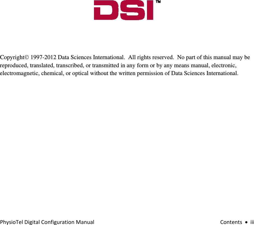 PhysioTelDigitalConfigurationManualContents•iii              Copyright© 1997-2012 Data Sciences International.  All rights reserved.  No part of this manual may be reproduced, translated, transcribed, or transmitted in any form or by any means manual, electronic, electromagnetic, chemical, or optical without the written permission of Data Sciences International.         