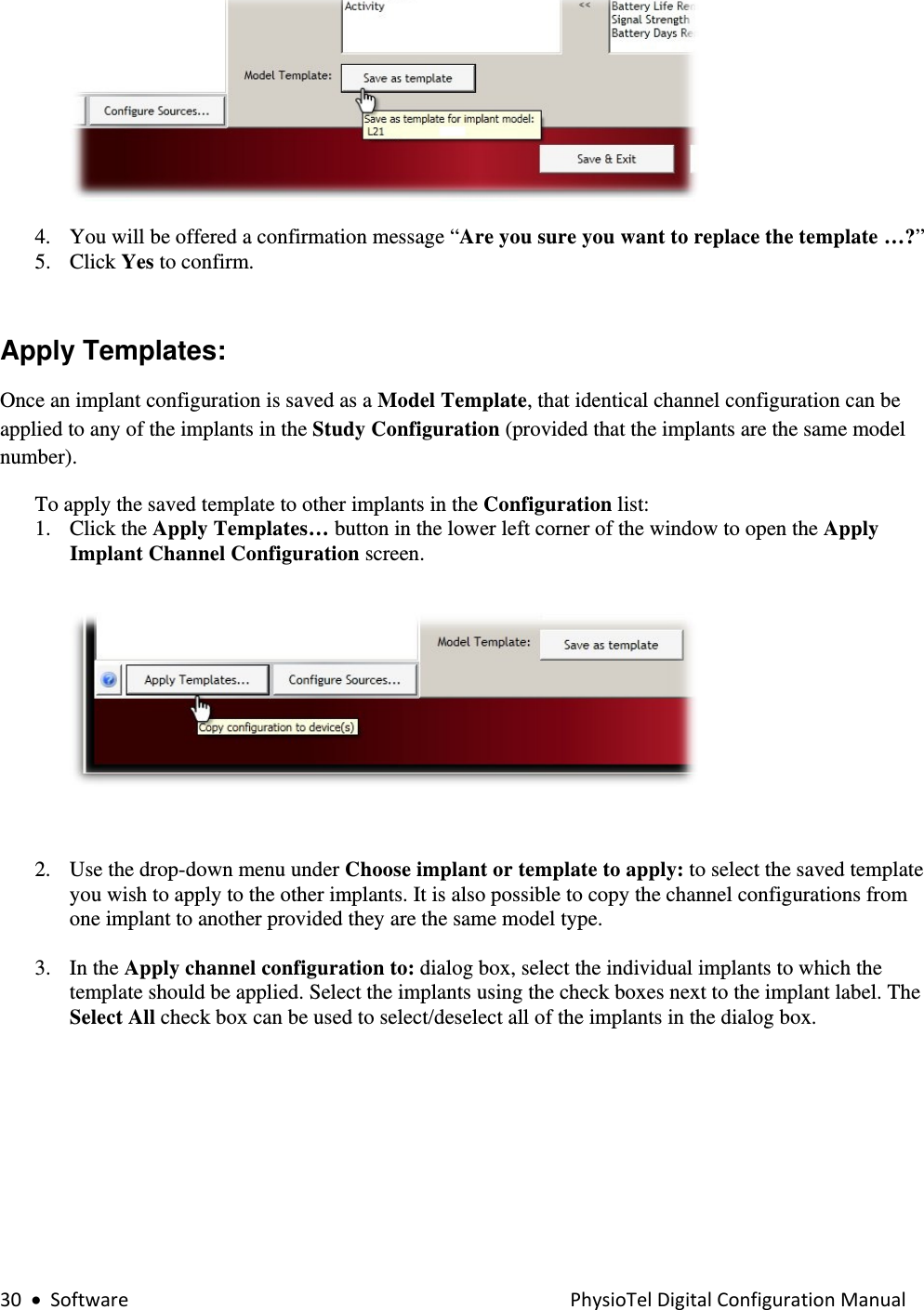 30•SoftwarePhysioTelDigitalConfigurationManual    4. You will be offered a confirmation message “Are you sure you want to replace the template …?”  5. Click Yes to confirm.  Apply Templates:  Once an implant configuration is saved as a Model Template, that identical channel configuration can be applied to any of the implants in the Study Configuration (provided that the implants are the same model number).  To apply the saved template to other implants in the Configuration list: 1. Click the Apply Templates… button in the lower left corner of the window to open the Apply Implant Channel Configuration screen.     2. Use the drop-down menu under Choose implant or template to apply: to select the saved template you wish to apply to the other implants. It is also possible to copy the channel configurations from one implant to another provided they are the same model type.  3. In the Apply channel configuration to: dialog box, select the individual implants to which the template should be applied. Select the implants using the check boxes next to the implant label. The Select All check box can be used to select/deselect all of the implants in the dialog box.  