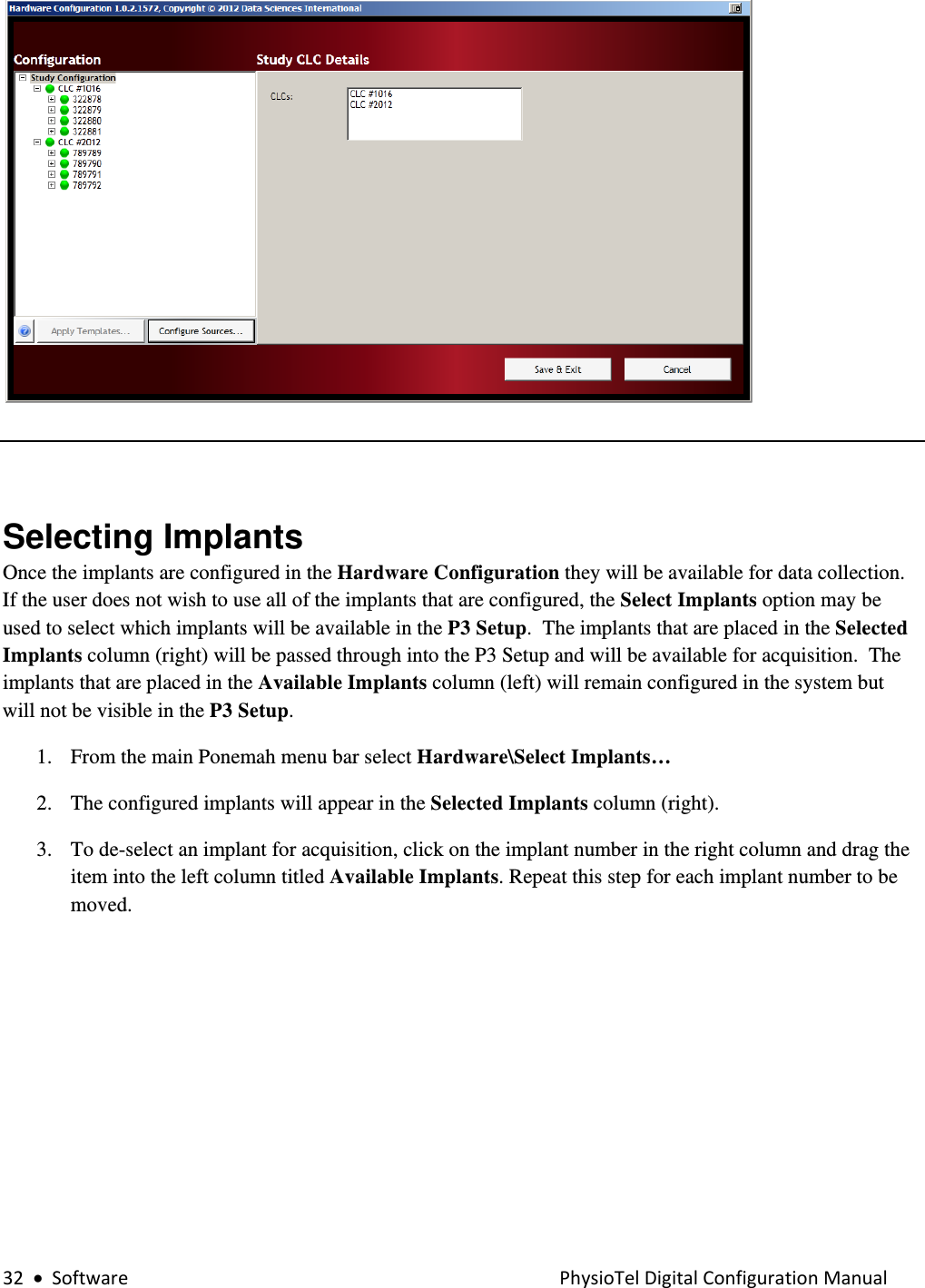 32•SoftwarePhysioTelDigitalConfigurationManual  Selecting Implants Once the implants are configured in the Hardware Configuration they will be available for data collection. If the user does not wish to use all of the implants that are configured, the Select Implants option may be used to select which implants will be available in the P3 Setup.  The implants that are placed in the Selected Implants column (right) will be passed through into the P3 Setup and will be available for acquisition.  The implants that are placed in the Available Implants column (left) will remain configured in the system but will not be visible in the P3 Setup. 1. From the main Ponemah menu bar select Hardware\Select Implants…  2. The configured implants will appear in the Selected Implants column (right).    3. To de-select an implant for acquisition, click on the implant number in the right column and drag the item into the left column titled Available Implants. Repeat this step for each implant number to be moved.   