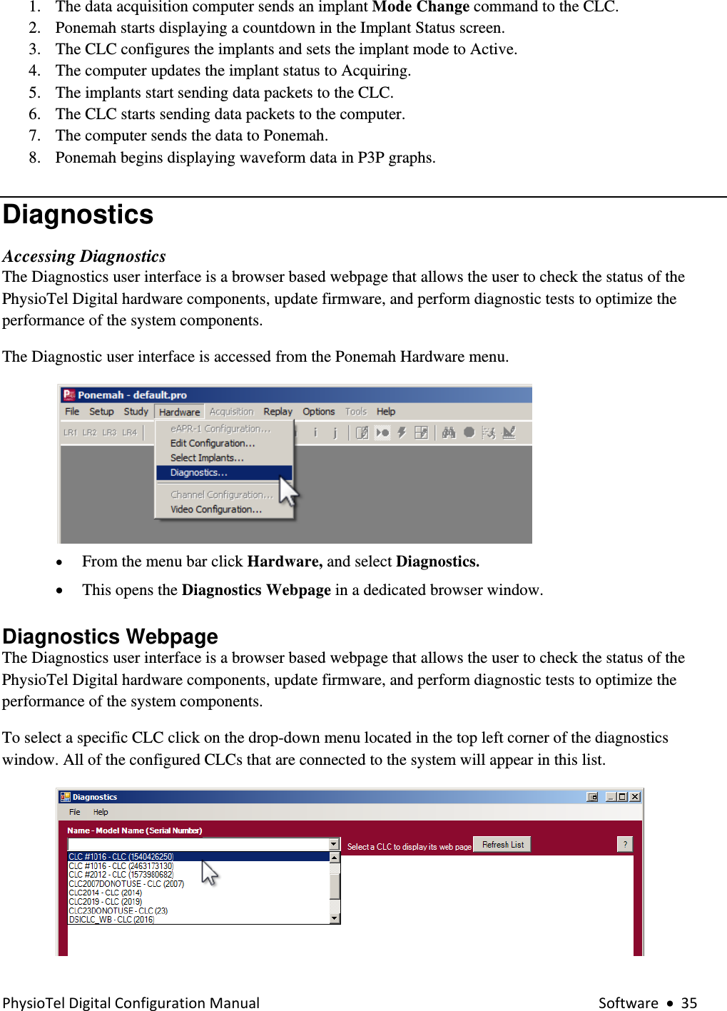 PhysioTelDigitalConfigurationManual Software•351. The data acquisition computer sends an implant Mode Change command to the CLC. 2. Ponemah starts displaying a countdown in the Implant Status screen. 3. The CLC configures the implants and sets the implant mode to Active. 4. The computer updates the implant status to Acquiring. 5. The implants start sending data packets to the CLC. 6. The CLC starts sending data packets to the computer. 7. The computer sends the data to Ponemah. 8. Ponemah begins displaying waveform data in P3P graphs. Diagnostics  Accessing Diagnostics The Diagnostics user interface is a browser based webpage that allows the user to check the status of the PhysioTel Digital hardware components, update firmware, and perform diagnostic tests to optimize the performance of the system components.      The Diagnostic user interface is accessed from the Ponemah Hardware menu.     • From the menu bar click Hardware, and select Diagnostics.   • This opens the Diagnostics Webpage in a dedicated browser window. Diagnostics Webpage The Diagnostics user interface is a browser based webpage that allows the user to check the status of the PhysioTel Digital hardware components, update firmware, and perform diagnostic tests to optimize the performance of the system components.      To select a specific CLC click on the drop-down menu located in the top left corner of the diagnostics window. All of the configured CLCs that are connected to the system will appear in this list.    