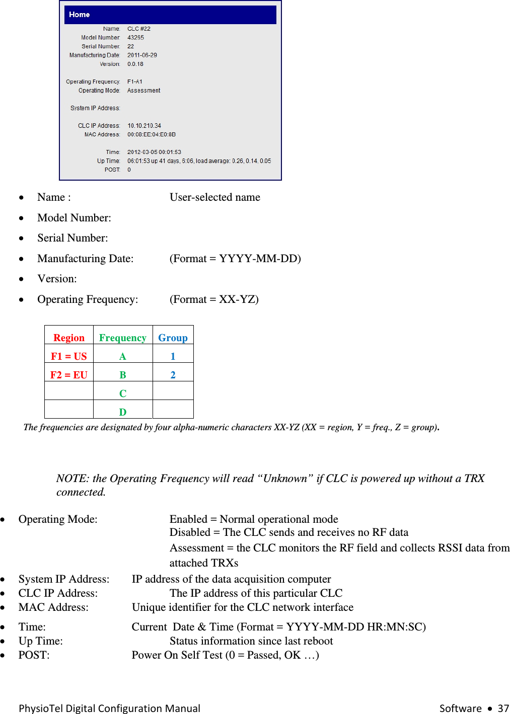 PhysioTelDigitalConfigurationManual Software•37 • Name :       User-selected name   • Model Number:   • Serial Number: • Manufacturing Date:   (Format = YYYY-MM-DD) • Version: • Operating Frequency:   (Format = XX-YZ)   Region   Frequency  Group F1 = US  A  1 F2 = EU   B  2  C    D     The frequencies are designated by four alpha-numeric characters XX-YZ (XX = region, Y = freq., Z = group).    NOTE: the Operating Frequency will read “Unknown” if CLC is powered up without a TRX connected.  • Operating Mode:     Enabled = Normal operational mode  Disabled = The CLC sends and receives no RF data Assessment = the CLC monitors the RF field and collects RSSI data from attached TRXs • System IP Address:    IP address of the data acquisition computer  • CLC IP Address:     The IP address of this particular CLC   • MAC Address:    Unique identifier for the CLC network interface  • Time:       Current  Date &amp; Time (Format = YYYY-MM-DD HR:MN:SC) • Up Time:       Status information since last reboot  • POST:      Power On Self Test (0 = Passed, OK …)  