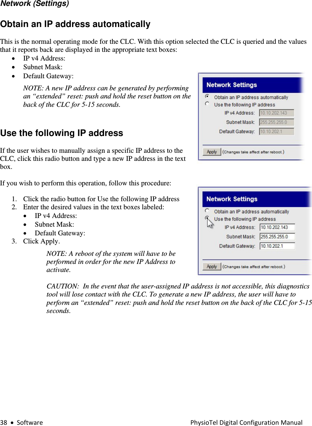38•SoftwarePhysioTelDigitalConfigurationManual  Network (Settings)  Obtain an IP address automatically  This is the normal operating mode for the CLC. With this option selected the CLC is queried and the values that it reports back are displayed in the appropriate text boxes:   • IP v4 Address: • Subnet Mask: • Default Gateway: NOTE: A new IP address can be generated by performing an “extended” reset: push and hold the reset button on the back of the CLC for 5-15 seconds.      Use the following IP address  If the user wishes to manually assign a specific IP address to the CLC, click this radio button and type a new IP address in the text box.  If you wish to perform this operation, follow this procedure:  1. Click the radio button for Use the following IP address   2. Enter the desired values in the text boxes labeled: • IP v4 Address: • Subnet Mask: • Default Gateway: 3. Click Apply. NOTE: A reboot of the system will have to be performed in order for the new IP Address to activate.   CAUTION:  In the event that the user-assigned IP address is not accessible, this diagnostics tool will lose contact with the CLC. To generate a new IP address, the user will have to perform an “extended” reset: push and hold the reset button on the back of the CLC for 5-15 seconds.  