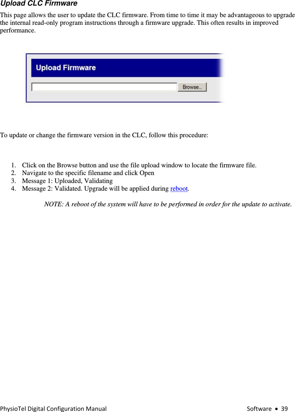 PhysioTelDigitalConfigurationManual Software•39Upload CLC Firmware  This page allows the user to update the CLC firmware. From time to time it may be advantageous to upgrade the internal read-only program instructions through a firmware upgrade. This often results in improved performance.    To update or change the firmware version in the CLC, follow this procedure:  1. Click on the Browse button and use the file upload window to locate the firmware file. 2. Navigate to the specific filename and click Open  3. Message 1: Uploaded, Validating  4. Message 2: Validated. Upgrade will be applied during reboot.   NOTE: A reboot of the system will have to be performed in order for the update to activate.   