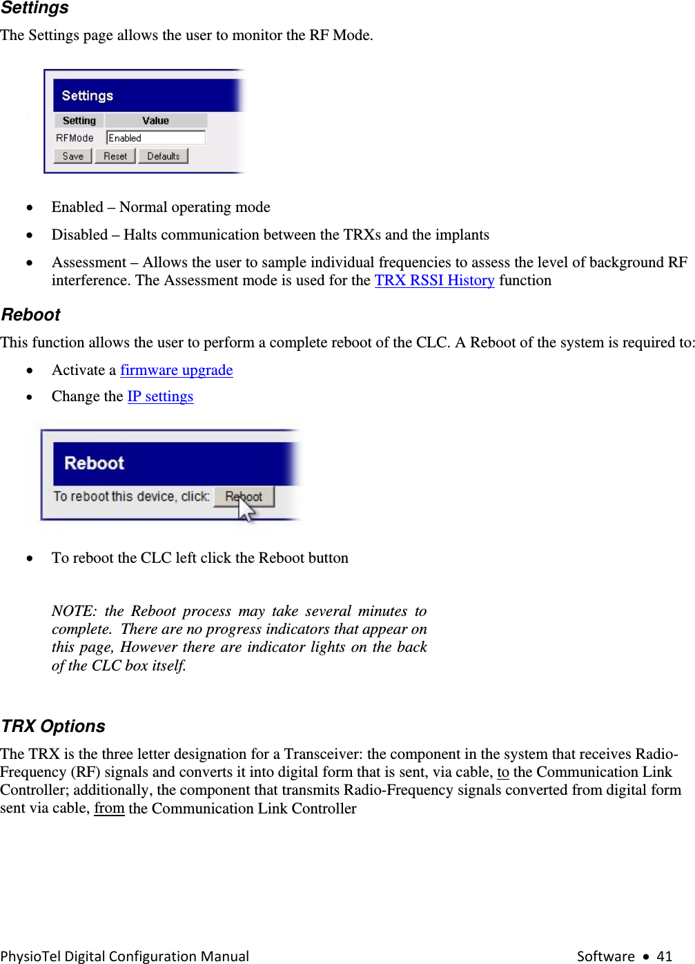 PhysioTelDigitalConfigurationManual Software•41Settings  The Settings page allows the user to monitor the RF Mode.  • Enabled – Normal operating mode  • Disabled – Halts communication between the TRXs and the implants    • Assessment – Allows the user to sample individual frequencies to assess the level of background RF interference. The Assessment mode is used for the TRX RSSI History function Reboot  This function allows the user to perform a complete reboot of the CLC. A Reboot of the system is required to: • Activate a firmware upgrade  • Change the IP settings    • To reboot the CLC left click the Reboot button   NOTE: the Reboot process may take several minutes to complete.  There are no progress indicators that appear on this page, However there are indicator lights on the back of the CLC box itself.     TRX Options  The TRX is the three letter designation for a Transceiver: the component in the system that receives Radio-Frequency (RF) signals and converts it into digital form that is sent, via cable, to the Communication Link Controller; additionally, the component that transmits Radio-Frequency signals converted from digital form sent via cable, from the Communication Link Controller  