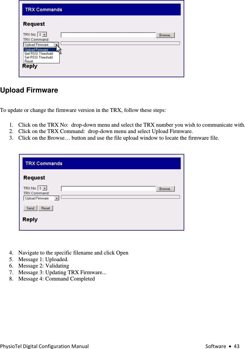 PhysioTelDigitalConfigurationManual Software•43 Upload Firmware    To update or change the firmware version in the TRX, follow these steps: 1. Click on the TRX No:  drop-down menu and select the TRX number you wish to communicate with. 2. Click on the TRX Command:  drop-down menu and select Upload Firmware. 3. Click on the Browse… button and use the file upload window to locate the firmware file.     4. Navigate to the specific filename and click Open  5. Message 1: Uploaded. 6. Message 2: Validating  7. Message 3: Updating TRX Firmware... 8. Message 4: Command Completed   